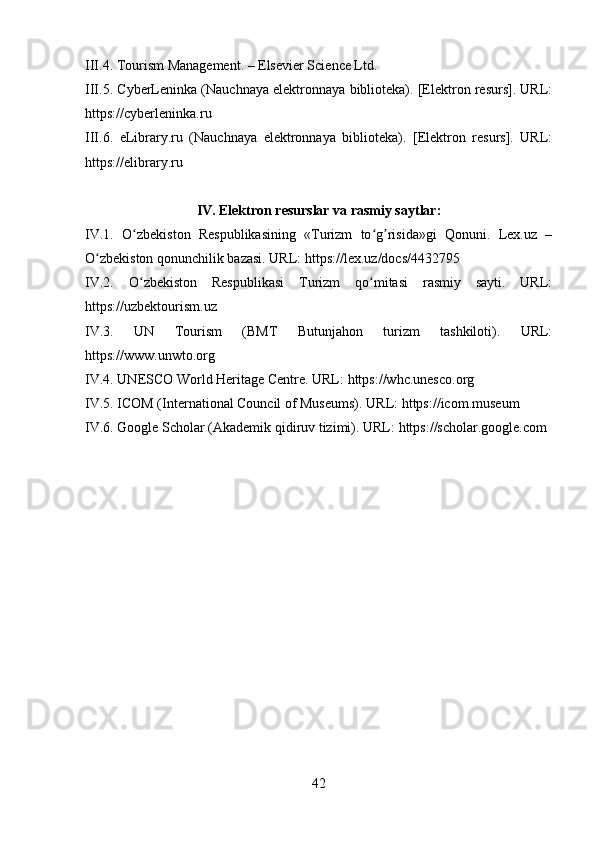 III.4. Tourism Management. – Elsevier Science Ltd.
III.5. CyberLeninka (Nauchnaya elektronnaya biblioteka). [Elektron resurs]. URL:
https://cyberleninka.ru  
III.6.   eLibrary.ru   (Nauchnaya   elektronnaya   biblioteka).   [Elektron   resurs].   URL:
https://elibrary.ru  
IV. Elektron resurslar va rasmiy saytlar:
IV.1.   O zbekiston   Respublikasining   «Turizm   to g risida»gi   Qonuni.   Lex.uz   –ʻ ʻ ʼ
O zbekiston qonunchilik bazasi. URL: 	
ʻ https://lex.uz/docs/4432795
IV.2.   O zbekiston   Respublikasi   Turizm   qo mitasi   rasmiy   sayti.   URL:	
ʻ ʻ
https://uzbektourism.uz
IV.3.   UN   Tourism   (BMT   Butunjahon   turizm   tashkiloti).   URL:
https://www.unwto.org
IV.4. UNESCO World Heritage Centre. URL:  https://whc.unesco.org
IV.5. ICOM (International Council of Museums). URL:  https://icom.museum
IV.6. Google Scholar (Akademik qidiruv tizimi). URL:  https://scholar.google.com
42 