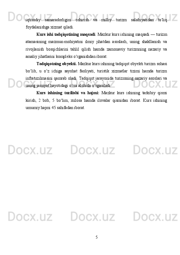 iqtisodiy   samaradorligini   oshirish   va   milliy   turizm   salohiyatidan   to liqʻ
foydalanishga xizmat qiladi.
Kurs ishi tadqiqotining  maqsadi . Mazkur kurs ishining maqsadi — turizm
atamasining   mazmun-mohiyatini   ilmiy   jihatdan   asoslash,   uning   shakllanish   va
rivojlanish   bosqichlarini   tahlil   qilish   hamda   zamonaviy   turizmning   nazariy   va
amaliy jihatlarini kompleks o rganishdan iborat.	
ʻ
Tadqiqotning obyekti.  Mazkur kurs ishining tadqiqot obyekti turizm sohasi
bo lib,   u   o z   ichiga   sayohat   faoliyati,   turistik   xizmatlar   tizimi   hamda   turizm	
ʻ ʻ
infratuzilmasini qamrab oladi. Tadqiqot jarayonida turizmning nazariy asoslari va
uning jamiyat hayotidagi o rni alohida o rganiladi	
ʻ ʻ
Kurs   ishi ning   tuzilishi   va   hajmi :   Mazkur   kurs   ishining   tarkibiy   qismi
kirish,   2   bob,   5   bo lim,   xulosa   hamda   ilovalar   qismidan   iborat.   Kurs   ishining	
ʻ
umumiy hajmi 45 sahifadan iborat.
5 
