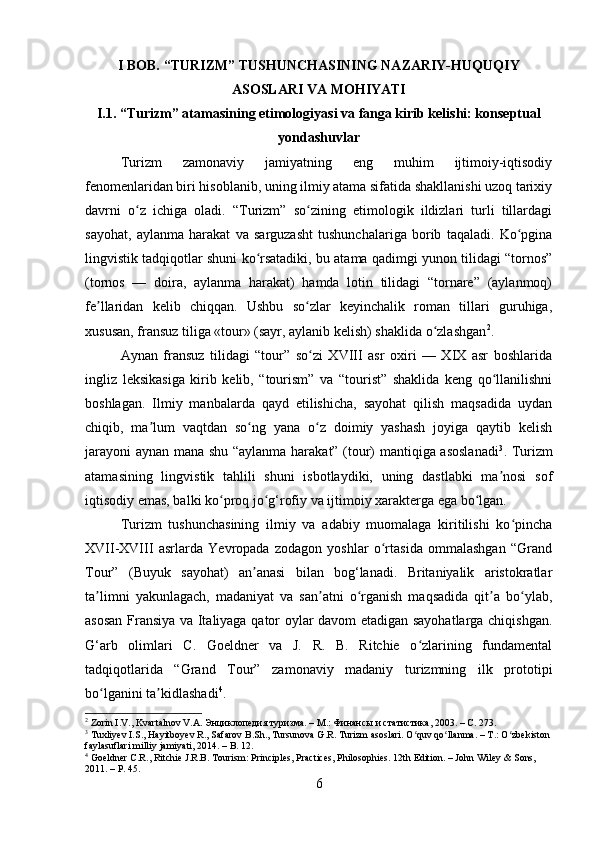 I BOB.   “ TURIZM” TUSHUNCHASINING NAZARIY-HUQUQIY
ASOSLARI VA MOHIYATI 
I.1. “Turizm” atamasining etimologiyasi va fanga kirib kelishi: konseptual
yondashuvlar
Turizm   zamonaviy   jamiyatning   eng   muhim   ijtimoiy-iqtisodiy
fenomenlaridan biri hisoblanib, uning ilmiy atama sifatida shakllanishi uzoq tarixiy
davrni   o z   ichiga   oladi.   “Turizm”   so zining   etimologik   ildizlari   turli   tillardagiʻ ʻ
sayohat,   aylanma   harakat   va   sarguzasht   tushunchalariga   borib   taqaladi.   Ko pgina	
ʻ
lingvistik tadqiqotlar shuni ko rsatadiki, bu atama qadimgi yunon tilidagi “tornos”	
ʻ
(tornos   —   doira,   aylanma   harakat)   hamda   lotin   tilidagi   “tornare”   (aylanmoq)
fe llaridan   kelib   chiqqan.   Ushbu   so zlar   keyinchalik   roman   tillari   guruhiga,	
ʼ ʻ
xususan, fransuz tiliga «tour» (sayr, aylanib kelish) shaklida o zlashgan	
ʻ 2
.
Aynan   fransuz   tilidagi   “tour”   so zi   XVIII   asr   oxiri   —   XIX   asr   boshlarida	
ʻ
ingliz   leksikasiga   kirib   kelib,   “tourism”   va   “tourist”   shaklida   keng   qo llanilishni	
ʻ
boshlagan.   Ilmiy   manbalarda   qayd   etilishicha,   sayohat   qilish   maqsadida   uydan
chiqib,   ma lum   vaqtdan   so ng   yana   o z   doimiy   yashash   joyiga   qaytib   kelish	
ʼ ʻ ʻ
jarayoni  aynan mana shu “aylanma harakat” (tour) mantiqiga asoslanadi 3
. Turizm
atamasining   lingvistik   tahlili   shuni   isbotlaydiki,   uning   dastlabki   ma nosi   sof	
ʼ
iqtisodiy emas, balki ko proq jo g‘rofiy va ijtimoiy xarakterga ega bo lgan.	
ʻ ʻ ʻ
Turizm   tushunchasining   ilmiy   va   adabiy   muomalaga   kiritilishi   ko pincha	
ʻ
XVII-XVIII   asrlarda   Yevropada   zodagon   yoshlar   o rtasida   ommalashgan   “Grand	
ʻ
Tour”   (Buyuk   sayohat)   an anasi   bilan   bog‘lanadi.   Britaniyalik   aristokratlar	
ʼ
ta limni   yakunlagach,   madaniyat   va   san atni   o rganish   maqsadida   qit a   bo ylab,	
ʼ ʼ ʻ ʼ ʻ
asosan Fransiya va Italiyaga qator oylar davom etadigan sayohatlarga chiqishgan.
G‘arb   olimlari   C.   Goeldner   va   J.   R.   B.   Ritchie   o zlarining   fundamental	
ʻ
tadqiqotlarida   “Grand   Tour”   zamonaviy   madaniy   turizmning   ilk   prototipi
bo lganini ta kidlashadi	
ʻ ʼ 4
.
2
 Zorin I.V., Kvartalnov V.A. Энциклопедия туризма. – М.: Финансы и статистика, 2003. – С. 273.
3
 Tuxliyev I.S., Hayitboyev R., Safarov B.Sh., Tursunova G.R. Turizm asoslari.  O quv qo llanma. – T.: O zbekiston 	
ʻ ʻ ʻ
faylasuflari milliy jamiyati, 2014. – B. 12.
4
 Goeldner C.R., Ritchie J.R.B. Tourism: Principles, Practices, Philosophies. 12th Edition. – John Wiley & Sons, 
2011. – P. 45.
6 