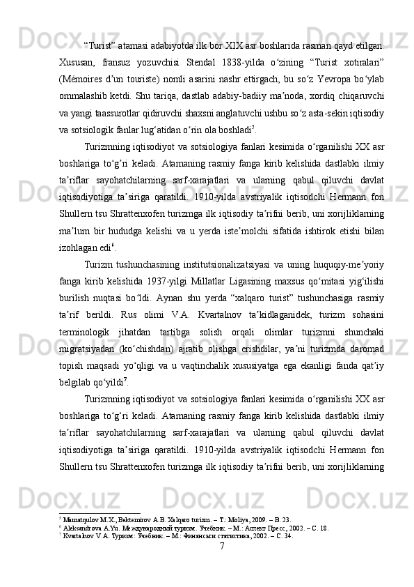 “Turist” atamasi adabiyotda ilk bor XIX asr boshlarida rasman qayd etilgan.
Xususan,   fransuz   yozuvchisi   Stendal   1838-yilda   o zining   “Turist   xotiralari”ʻ
(Mémoires   d un   touriste)   nomli   asarini   nashr   ettirgach,   bu   so z   Yevropa   bo ylab	
ʼ ʻ ʻ
ommalashib ketdi. Shu tariqa, dastlab adabiy-badiiy ma noda, xordiq chiqaruvchi	
ʼ
va yangi taassurotlar qidiruvchi shaxsni anglatuvchi ushbu so z asta-sekin iqtisodiy	
ʻ
va sotsiologik fanlar lug‘atidan o rin ola boshladi	
ʻ 5
.
Turizmning iqtisodiyot va sotsiologiya fanlari kesimida o rganilishi XX asr	
ʻ
boshlariga   to g ri   keladi.   Atamaning   rasmiy   fanga   kirib   kelishida   dastlabki   ilmiy	
ʻ ʼ
ta riflar   sayohatchilarning   sarf-xarajatlari   va   ularning   qabul   qiluvchi   davlat	
ʼ
iqtisodiyotiga   ta siriga   qaratildi.   1910-yilda   avstriyalik   iqtisodchi   Hermann   fon	
ʼ
Shullern tsu Shrattenxofen turizmga ilk iqtisodiy ta rifni berib, uni xorijliklarning	
ʼ
ma lum   bir   hududga   kelishi   va   u   yerda   iste molchi   sifatida   ishtirok   etishi   bilan	
ʼ ʼ
izohlagan edi 6
.
Turizm   tushunchasining   institutsionalizatsiyasi   va   uning   huquqiy-me yoriy	
ʼ
fanga   kirib   kelishida   1937-yilgi   Millatlar   Ligasining   maxsus   qo mitasi   yig‘ilishi	
ʻ
burilish   nuqtasi   bo ldi.   Aynan   shu   yerda   “xalqaro   turist”   tushunchasiga   rasmiy	
ʻ
ta rif   berildi.   Rus   olimi   V.A.   Kvartalnov   ta kidlaganidek,   turizm   sohasini	
ʼ ʼ
terminologik   jihatdan   tartibga   solish   orqali   olimlar   turizmni   shunchaki
migratsiyadan   (ko chishdan)   ajratib   olishga   erishdilar,   ya ni   turizmda   daromad	
ʻ ʼ
topish   maqsadi   yo qligi   va   u   vaqtinchalik   xususiyatga   ega   ekanligi   fanda   qat iy
ʻ ʼ
belgilab qo yildi	
ʻ 7
.
Turizmning iqtisodiyot va sotsiologiya fanlari kesimida o rganilishi XX asr	
ʻ
boshlariga   to g‘ri   keladi.   Atamaning   rasmiy   fanga   kirib   kelishida   dastlabki   ilmiy	
ʻ
ta riflar   sayohatchilarning   sarf-xarajatlari   va   ularning   qabul   qiluvchi   davlat	
ʼ
iqtisodiyotiga   ta siriga   qaratildi.   1910-yilda   avstriyalik   iqtisodchi   Hermann   fon	
ʼ
Shullern tsu Shrattenxofen turizmga ilk iqtisodiy ta rifni berib, uni xorijliklarning	
ʼ
5
 Mamatqulov M.X., Bektemirov A.B. Xalqaro turizm. – T.: Moliya, 2009. – B. 23.
6
 Aleksandrova A.Yu. Международный туризм. Учебник. – М.: Аспект Пресс, 2002. – С. 18.
7
 Kvartalnov V.A. Туризм: Учебник. – М.: Финансы и статистика, 2002. – С. 34.
7 
