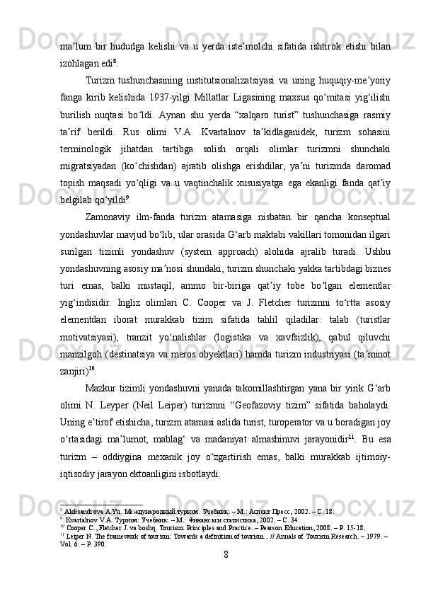 ma lum   bir   hududga   kelishi   va   u   yerda   iste molchi   sifatida   ishtirok   etishi   bilanʼ ʼ
izohlagan edi 8
.
Turizm   tushunchasining   institutsionalizatsiyasi   va   uning   huquqiy-me yoriy	
ʼ
fanga   kirib   kelishida   1937-yilgi   Millatlar   Ligasining   maxsus   qo mitasi   yig‘ilishi	
ʻ
burilish   nuqtasi   bo ldi.   Aynan   shu   yerda   “xalqaro   turist”   tushunchasiga   rasmiy	
ʻ
ta rif   berildi.   Rus   olimi   V.A.   Kvartalnov   ta kidlaganidek,   turizm   sohasini	
ʼ ʼ
terminologik   jihatdan   tartibga   solish   orqali   olimlar   turizmni   shunchaki
migratsiyadan   (ko chishdan)   ajratib   olishga   erishdilar,   ya ni   turizmda   daromad	
ʻ ʼ
topish   maqsadi   yo qligi   va   u   vaqtinchalik   xususiyatga   ega   ekanligi   fanda   qat iy
ʻ ʼ
belgilab qo yildi	
ʻ 9
.
Zamonaviy   ilm-fanda   turizm   atamasiga   nisbatan   bir   qancha   konseptual
yondashuvlar mavjud bo lib, ular orasida G‘arb maktabi vakillari tomonidan ilgari	
ʻ
surilgan   tizimli   yondashuv   (system   approach)   alohida   ajralib   turadi.   Ushbu
yondashuvning asosiy ma nosi shundaki, turizm shunchaki yakka tartibdagi biznes
ʼ
turi   emas,   balki   mustaqil,   ammo   bir-biriga   qat iy   tobe   bo lgan   elementlar	
ʼ ʻ
yig‘indisidir.   Ingliz   olimlari   C.   Cooper   va   J.   Fletcher   turizmni   to rtta   asosiy	
ʻ
elementdan   iborat   murakkab   tizim   sifatida   tahlil   qiladilar:   talab   (turistlar
motivatsiyasi),   tranzit   yo nalishlar   (logistika   va   xavfsizlik),   qabul   qiluvchi	
ʻ
manzilgoh (destinatsiya  va meros obyektlari) hamda turizm industriyasi (ta minot	
ʼ
zanjiri) 10
.
Mazkur   tizimli   yondashuvni   yanada   takomillashtirgan   yana   bir   yirik   G‘arb
olimi   N.   Leyper   (Neil   Leiper)   turizmni   “Geofazoviy   tizim”   sifatida   baholaydi.
Uning e tirof etishicha, turizm atamasi aslida turist, turoperator va u boradigan joy	
ʼ
o rtasidagi   ma lumot,   mablag‘   va   madaniyat   almashinuvi   jarayonidir	
ʻ ʼ 11
.   Bu   esa
turizm   –   oddiygina   mexanik   joy   o zgartirish   emas,   balki   murakkab   ijtimoiy-	
ʻ
iqtisodiy jarayon ektoanligini isbotlaydi.
8
 Aleksandrova A.Yu. Международный туризм. Учебник. – М.: Аспект Пресс, 2002. – С. 18.
9
  Kvartalnov V.A. Туризм: Учебник. – М.: Финансы и статистика, 2002. – С. 34.
10
 Cooper C., Fletcher J. va boshq. Tourism: Principles and Practice. – Pearson Education, 2008. – P. 15-18.
11
 Leiper N. The framework of tourism: Towards a definition of tourism... // Annals of Tourism Research. – 1979. – 
Vol. 6. – P. 390.
8 