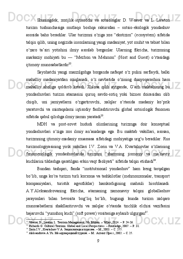 Shuningdek,   xorijlik   iqtisodchi   va   sotsiologlar   D.   Weaver   va   L.   Lawton
turizm   tushunchasiga   mutlaqo   boshqa   rakursdan   –   sotsio-ekologik   yondashuv
asosida   baho   beradilar.   Ular   turizmni   o ziga   xos   “ekotizim”   (ecosystem)   sifatidaʻ
talqin qilib, uning negizida insonlarning yangi madaniyat, yot muhit va tabiat bilan
o zaro   ta siri   yotishini   ilmiy   asoslab   berganlar.   Ularning   fikricha,   turizmning	
ʻ ʼ
markaziy   mohiyati   bu   —   “Mezbon   va   Mehmon”   (Host   and   Guest)   o rtasidagi	
ʻ
ijtimoiy munosabatlardir 12
.
Sayohatchi   yangi   manzilgohga   borganda   nafaqat   o z   pulini   sarflaydi,   balki	
ʻ
mahalliy   madaniyatdan   oziqlanadi,   o z   navbatida   o zining   dunyoqarashini   ham	
ʻ ʻ
mahalliy   aholiga   qoldirib   ketadi.   Xulosa   qilib   aytganda,   G‘arb   maktabining   bu
yondashuvlari   turizm   atamasini   quruq   savdo-sotiq   yoki   biznes   doirasidan   olib
chiqib,   uni   jamiyatlarni   o zgartiruvchi,   xalqlar   o rtasida   madaniy   ko prik	
ʻ ʻ ʻ
yaratuvchi   va   mintaqalarni   iqtisodiy   faollashtiruvchi   global   sotsiologik   fenomen
sifatida qabul qilishga ilmiy zamin yaratadi 13
.
MDH   va   post-sovet   hududi   olimlarining   turizmga   doir   konseptual
yondashuvlari   o ziga   xos   ilmiy   an analarga   ega.   Bu   maktab   vakillari,   asosan,	
ʻ ʼ
turizmning   ijtimoiy-madaniy   muassasa   sifatidagi   mohiyatiga   urg‘u   beradilar.   Rus
turizmologiyasining   yirik   vakillari   I.V.   Zorin   va   V.A.   Kvartalnovlar   o zlarining	
ʻ
fenomenologik   yondashuvlarida   turizmni   “shaxsning   jismoniy   va   ma naviy	
ʼ
kuchlarini tiklashga qaratilgan erkin vaqt faoliyati” sifatida talqin etishadi 14
.
Bundan   tashqari,   fanda   “institutsional   yondashuv”   ham   keng   tarqalgan
bo lib, unga ko ra turizm turli korxona va tashkilotlar (mehmonxonalar, transport	
ʻ ʻ
kompaniyalari,   turistik   agentliklar)   hamkorligining   mahsuli   hisoblanadi.
A.Y.Aleksandrovaning   fikricha,   atamaning   zamonaviy   talqini   globallashuv
jarayonlari   bilan   bevosita   bog‘liq   bo lib,   bugungi   kunda   turizm   xalqaro	
ʻ
munosabatlarni   shakllantiruvchi   va   xalqlar   o rtasida   tinchlik   elchisi   vazifasini	
ʻ
bajaruvchi “yumshoq kuch” (soft power) vositasiga aylanib ulgurgan 15
.
12
 Weaver D., Lawton L. Tourism Management. 5th Edition. – Wiley, 2014. – P. 24-26.
13
 Richards G. Cultural Tourism: Global and Local Perspectives. – Routledge, 2007. – P. 31.
14
 Zorin I.V., Kvartalnov V.A.  Энциклопедия   туризма . –  М ., 2003. –  С . 275.
15
 Aleksandrova A.Yu. Международный туризм. – М.: Аспект Пресс, 2002. – С. 25.
9 