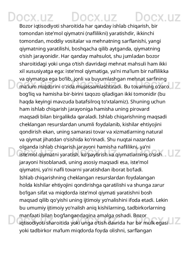 Bozor iqtisodiyoti sharoitida har qanday ishlab chiqarish, bir 
tomondan iste’mol qiymatni (naflilikni) yaratishdir, ikkinchi 
tomondan, moddiy vositalar va mehnatning sarflanishi, yangi 
qiymatning yaratilishi, boshqacha qilib aytganda, qiymatning 
o‘sish jarayonidir. Har qanday mahsulot, shu jumladan bozor 
sharoitidagi yoki unga o‘tish davridagi mehnat mahsuli ham ikki 
xil xususiyatga ega: iste’mol qiymatiga, ya’ni ma’lum bir naflilikka
va qiymatga ega bo‘lib, jonli va buyumlashgan mehnat sarfining 
ma’lum miqdorini o‘zida mujassamlashtiradi. Bu tovarning o‘zaro
bog‘liq va hamisha bir-birini taqozo qiladigan ikki tomonidir (bu 
haqda keyingi mavzuda batafsilroq to‘xtalamiz). Shuning uchun 
ham ishlab chiqarish jarayoniga hamisha uning pirovard 
maqsadi bilan birgalikda qaraladi. Ishlab chiqarishning maqsadi 
cheklangan resurslardan unumli foydalanib, kishilar ehtiyojini 
qondirish ekan, uning samarasi tovar va xizmatlarning natural 
va qiymat jihatdan o‘sishida ko‘rinadi. Shu nuqtai nazardan 
olganda ishlab chiqarish jarayoni hamisha naflilikni, ya’ni 
iste’mol qiymatni yaratish, ko‘paytirish va qiymatlarning o‘sish 
jarayoni hisoblanadi, uning asosiy maqsadi esa, iste’mol 
qiymatni, ya’ni nafli tovarni yaratishdan iborat bo‘ladi. 
Ishlab chiqarishning cheklangan resurslardan foydalangan 
holda kishilar ehtiyojini qondirishga qaratilishi va shunga zarur 
bo‘lgan sifat va miqdorda iste’mol qiymati yaratishni bosh 
maqsad qilib qo‘yishi uning ijtimoiy yo‘nalishini ifoda etadi. Lekin
bu umumiy ijtimoiy yo‘nalish aniq kishilarning, tadbirkorlarning 
manfaati bilan bog‘langandagina amalga oshadi. Bozor 
iqtisodiyoti sharoitida yoki unga o‘tish davrida har bir mulk egasi
yoki tadbirkor ma’lum miqdorda foyda olishni, sarflangan  