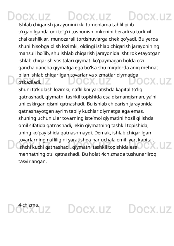 Ishlab chiqarish jarayonini ikki tomonlama tahlil qilib 
o‘rganilganda uni to‘g‘ri tushunish imkonini beradi va turli xil 
chalkashliklar, munozarali tortishuvlarga chek qo‘yadi. Bu yerda 
shuni hisobga olish lozimki, oldingi ishlab chiqarish jarayonining  
mahsuli bo‘lib, shu ishlab chiqarish jarayonida ishtirok etayotgan
ishlab chiqarish vositalari qiymati ko‘paymagan holda o‘zi 
qancha qancha qiymatga ega bo‘lsa shu miqdorda aniq mehnat 
bilan ishlab chiqarilgan tovarlar va xizmatlar qiymatiga 
o‘tkaziladi. 
Shuni ta’kidlash lozimki, naflilikni yaratishda kapital to‘liq 
qatnashadi, qiymatni tashkil topishida esa qismanqisman, ya’ni 
uni eskirgan qismi qatnashadi. Bu ishlab chiqarish jarayonida 
qatnashayotgan ayrim tabiiy kuchlar qiymatga ega emas, 
shuning uchun ular tovarning iste’mol qiymatini hosil qilishda 
omil sifatida qatnashadi, lekin qiymatning tashkil topishida, 
uning ko‘payishida qatnashmaydi. Demak, ishlab chiqarilgan 
tovarlarning nafliligini yaratishda har uchala omil: yer, kapital, 
ishchi kuchi qatnashadi, qiymatni tashkil topishida esa 
mehnatning o‘zi qatnashadi.  Bu holat 4chizmada tushunarliroq 
tasvirlangan. 
 
            
 
 
 
4-chizma.
