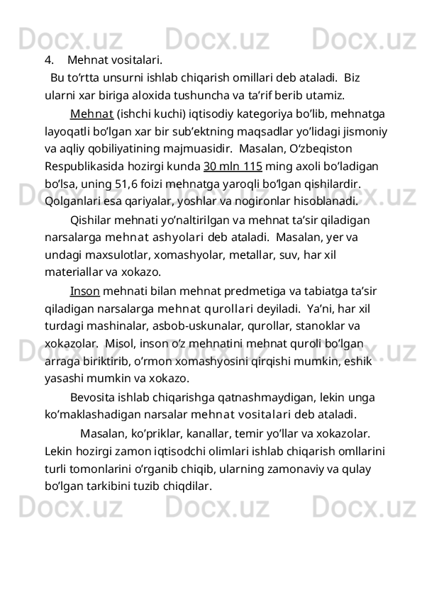 4. Mehnat vositalari. 
  Bu to’rtta unsurni ishlab chiqarish omillari deb ataladi.  Biz 
ularni xar biriga aloxida tushuncha va ta’rif berib utamiz.  
  Mehnat  (ishchi kuchi) iqtisodiy kategoriya bo’lib, mehnatga 
layoqatli bo’lgan xar bir sub’ektning maqsadlar yo’lidagi jismoniy
va aqliy qobiliyatining majmuasidir.  Masalan, O‘zbeqiston 
Respublikasida hozirgi kunda  30 mln 115  ming axoli bo’ladigan 
bo’lsa, uning 51,6 foizi mehnatga yaroqli bo’lgan qishilardir. 
Qolganlari esa qariyalar, yoshlar va nogironlar hisoblanadi. 
  Qishilar mehnati yo’naltirilgan va mehnat ta’sir qiladigan 
narsalarga  mehnat  ashy olari  deb ataladi.  Masalan, yer va 
undagi maxsulotlar, xomashyolar, metallar, suv, har xil 
materiallar va xokazo.  
  Inson  mehnati bilan mehnat predmetiga va tabiatga ta’sir 
qiladigan narsalarga  mehnat  qurollari  deyiladi.  Ya’ni, har xil 
turdagi mashinalar, asbob-uskunalar, qurollar, stanoklar va 
xokazolar.  Misol, inson o’z mehnatini mehnat quroli bo’lgan 
arraga biriktirib, o’rmon xomashyosini qirqishi mumkin, eshik 
yasashi mumkin va xokazo.  
  Bevosita ishlab chiqarishga qatnashmaydigan, lekin unga 
ko’maklashadigan narsalar  mehnat  v osit alari  deb ataladi.  
  Masalan, ko’priklar, kanallar, temir yo’llar va xokazolar. 
Lekin hozirgi zamon iqtisodchi olimlari ishlab chiqarish omllarini 
turli tomonlarini o’rganib chiqib, ularning zamonaviy va qulay 
bo’lgan tarkibini tuzib chiqdilar. 
  