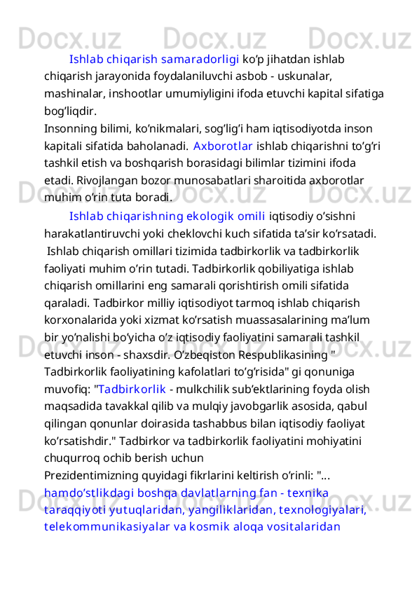   Ishlab chiqarish samaradorligi  ko’p jihatdan ishlab 
chiqarish jarayonida foydalaniluvchi asbob - uskunalar, 
mashinalar, inshootlar umumiyligini ifoda etuvchi kapital sifatiga
bog’liqdir. 
Insonning bilimi, ko’nikmalari, sog’lig’i ham iqtisodiyotda inson 
kapitali sifatida baholanadi.  Axborot lar  ishlab chiqarishni to’g’ri 
tashkil etish va boshqarish borasidagi bilimlar tizimini ifoda 
etadi. Rivojlangan bozor munosabatlari sharoitida axborotlar 
muhim o’rin tuta boradi. 
  Ishlab chiqarishning ek ologik  omili  iqtisodiy o’sishni 
harakatlantiruvchi yoki cheklovchi kuch sifatida ta’sir ko’rsatadi. 
 Ishlab chiqarish omillari tizimida tadbirkorlik va tadbirkorlik 
faoliyati muhim o’rin tutadi. Tadbirkorlik qobiliyatiga ishlab 
chiqarish omillarini eng samarali qorishtirish omili sifatida 
qaraladi. Tadbirkor milliy iqtisodiyot tarmoq ishlab chiqarish 
korxonalarida yoki xizmat ko’rsatish muassasalarining ma’lum 
bir yo’nalishi bo’yicha o’z iqtisodiy faoliyatini samarali tashkil 
etuvchi inson - shaxsdir. O’zbeqiston Respublikasining " 
Tadbirkorlik faoliyatining kafolatlari to’g’risida" gi qonuniga 
muvofiq: " T adbirk orlik   - mulkchilik sub’ektlarining foyda olish 
maqsadida tavakkal qilib va mulqiy javobgarlik asosida, qabul 
qilingan qonunlar doirasida tashabbus bilan iqtisodiy faoliyat 
ko’rsatishdir." Tadbirkor va tadbirkorlik faoliyatini mohiyatini 
chuqurroq ochib berish uchun 
Prezidentimizning quyidagi fikrlarini keltirish o’rinli: "... 
hamdo’st lik dagi boshqa dav lat larning fan - t exnik a  
t araqqiy ot i  y ut uqlaridan, y angilik laridan, t exnologiy alari, 
t elek ommunik asiy alar v a k osmik  aloqa v osit alaridan  