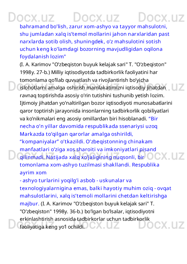 bahramand bo’lish, zarur xom-ashy o v a t ay y or mahsulot ni, 
shu jumladan xalq is’t emol mollarini jahon narxlaridan past  
narxlarda sot ib olish, shuningdek , o’z mahsulot ini sot ish 
uchun k eng k o’lamdagi bozorning mav judligidan oqilona 
foy dalanish lozim"  
(I. A. Karimov "O’zbeqiston buyuk kelajak sari" T. "O’zbeqiston" 
1998y. 27-b.) Milliy iqtisodiyotda tadbirkorlik faoliyatini har 
tomonlama qo’llab quvvatlash va rivojlantirish bo’yicha 
islohotlarni amalga oshirish mamlakatimizni iqtisodiy jihatdan 
ravnaq toptirishda asosiy o’rin tutishini tushunib yetish lozim. 
Ijtimoiy jihatdan yo’naltirilgan bozor iqtisodiyoti munosabatlarini
qaror toptirish jarayonida insonlarning tadbirkorlik qobiliyatlari 
va ko’nikmalari eng asosiy omillardan biri hisoblanadi.  “ Bir 
necha o’n y illar dav omida respublik ada ssenariy si uzoq 
Mark azda t o’qilgan qarorlar amalga oshirildi, 
“ k ompaniy alar”  o’t k azildi. O’zbeqist onning chinak am 
manfaat lari o’ziga xos sharoit i  v a imk oniy at lari pisand 
qilinmadi. Nat ijada xalq xo’jaligining nuqsonli, bir 
t omonlama xom-ashy o t uzilmasi shak llandi. Respublik a 
ay rim xom 
- ashy o t urlarini y oqilg’i asbob - usk unalar v a 
t exnologiy alarnigina emas, balk i hay ot iy  muhim  oziq - ov qat
mahsulot larini, xalq is’t emoli mollarini chet dan k elt irishga 
majbur.  (I. A. Karimov "O’zbeqiston buyuk kelajak sari" T. 
"O’zbeqiston" 1998y. 36-b.)   bo’lgan bo’lsalar, iqtisodiyotni 
erkinlashtirish asnosida tadbirkorlar uchun tadbirkorlik 
faoliyatiga keng yo’l ochildi.  