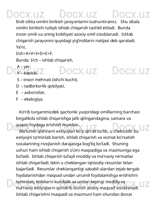 Endi oltita omilni birikish jarayonlarini tushuntiramiz.   Shu oltala
omilni birikishi tufayli ishlab chiqarish tashkil etiladi.  Bunda 
inson omili va uning kobiliyati asosiy omil xisoblanadi.  Ishlab 
chiqarish jarayonini quyidagi yig’indilarni natijasi deb qaraladi.  
Ya’ni, 
I/ch=A+V+S+D+E+F.   
Bunda: I/ch – ishlab chiqarish, 
 A – yer, 
 V – kapital, 
 S – inson mehnati (ishchi kuchi), 
D – tadbirkorlik qobilyati, 
E – axborotlar, 
F – ekalogiya.  
  
   Ko’rib turganimizdek qachonki yuqoridagi omillarning barchasi
birgalikda ishlab chiqarishga jalb qilingandagina, samara va 
yuqori foydaga erishish mumkin. 
   Ma’lumki qishilarni extiyojlari ko’p qirrali bo’lib, u cheksizdir bu 
extiyojni ta’minlab borish, ishlab chiqarish va xizmat ko’rsatish 
soxalarining rivojlanish darajasiga bog‘liq bo’ladi.  Shuning 
uchun ham ishlab chiqarish o’zini maqsadiga va mazmuniga ega 
bo’ladi.  Ishlab chiqarish tufayli moddiy va ma’naviy ne’matlar 
ishlab chiqariladi, lekin u cheklangan iqtisodiy resurslar bilan 
bajariladi.  Resurslar cheklanganligi sababli ulardan tejab-tergab 
foydalanishdan maqsad undan unumli foydalanishga erishishni 
ta’minlab, kishilarni kundalik va undan keyingi moddiy va 
ma’naviy extiyojlarni qondirib borish asosiy maqsad xisoblanadi. 
Ishlab chiqarishni maqsadi va mazmuni ham shundan iborat  