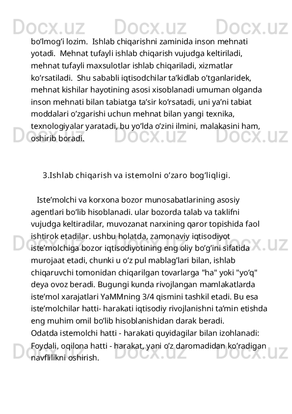 bo’lmog’i lozim.  Ishlab chiqarishni zaminida inson mehnati 
yotadi.  Mehnat tufayli ishlab chiqarish vujudga keltiriladi, 
mehnat tufayli maxsulotlar ishlab chiqariladi, xizmatlar 
ko’rsatiladi.  Shu sababli iqtisodchilar ta’kidlab o’tganlaridek, 
mehnat kishilar hayotining asosi xisoblanadi umuman olganda 
inson mehnati bilan tabiatga ta’sir ko’rsatadi, uni ya’ni tabiat 
moddalari o’zgarishi uchun mehnat bilan yangi texnika, 
texnologiyalar yaratadi, bu yo’lda o’zini ilmini, malakasini ham, 
oshirib boradi.  
 
 
       3.Ishlab chiqarish v a ist emolni o’zaro bog’liqligi. 
 
   Iste’molchi va korxona bozor munosabatlarining asosiy 
agentlari bo’lib hisoblanadi. ular bozorda talab va taklifni 
vujudga keltiradilar, muvozanat narxining qaror topishida faol 
ishtirok etadilar. ushbu holatda, zamonaviy iqtisodiyot 
iste’molchiga bozor iqtisodiyotining eng oliy bo’g’ini sifatida 
murojaat etadi, chunki u o’z pul mablag’lari bilan, ishlab 
chiqaruvchi tomonidan chiqarilgan tovarlarga "ha" yoki "yo’q" 
deya ovoz beradi. Bugungi kunda rivojlangan mamlakatlarda 
iste’mol xarajatlari YaMMning 3/4 qismini tashkil etadi. Bu esa 
iste’molchilar hatti- harakati iqtisodiy rivojlanishni ta’min etishda 
eng muhim omil bo’lib hisoblanishidan darak beradi.  
Odatda istemolchi hatti - harakati quyidagilar bilan izohlanadi: 
Foydali, oqilona hatti - harakat, yani o’z daromadidan ko’radigan 
navflilikni oshirish.  