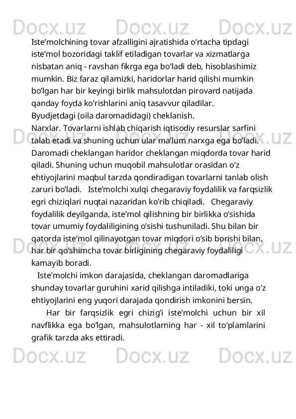 Iste’molchining tovar afzalligini ajratishida o’rtacha tipdagi 
iste’mol bozoridagi taklif etiladigan tovarlar va xizmatlarga 
nisbatan aniq - ravshan fikrga ega bo’ladi deb, hisoblashimiz 
mumkin. Biz faraz qilamizki, haridorlar harid qilishi mumkin 
bo’lgan har bir keyingi birlik mahsulotdan pirovard natijada 
qanday foyda ko’rishlarini aniq tasavvur qiladilar. 
Byudjetdagi (oila daromadidagi) cheklanish. 
Narxlar. Tovarlarni ishlab chiqarish iqtisodiy resurslar sarfini 
talab etadi va shuning uchun ular ma’lum narxga ega bo’ladi. 
Daromadi cheklangan haridor cheklangan miqdorda tovar harid 
qiladi. Shuning uchun muqobil mahsulotlar orasidan o’z 
ehtiyojlarini maqbul tarzda qondiradigan tovarlarni tanlab olish 
zaruri bo’ladi.   Iste’molchi xulqi chegaraviy foydalilik va farqsizlik
egri chiziqlari nuqtai nazaridan ko’rib chiqiladi.   Chegaraviy 
foydalilik deyilganda, iste’mol qilishning bir birlikka o’sishida 
tovar umumiy foydaliligining o’sishi tushuniladi. Shu bilan bir 
qatorda iste’mol qilinayotgan tovar miqdori o’sib borishi bilan, 
har bir qo’shimcha tovar birligining chegaraviy foydaliligi 
kamayib boradi. 
   Iste’molchi imkon darajasida, cheklangan daromadlariga 
shunday tovarlar guruhini xarid qilishga intiladiki, toki unga o’z 
ehtiyojlarini eng yuqori darajada qondirish imkonini bersin. 
      Har   bir   farqsizlik   egri   chizig’i   iste’molchi   uchun   bir   xil
navflikka   ega   bo’lgan,   mahsulotlarning   har   -   xil   to’plamlarini
grafik tarzda aks ettiradi. 
  