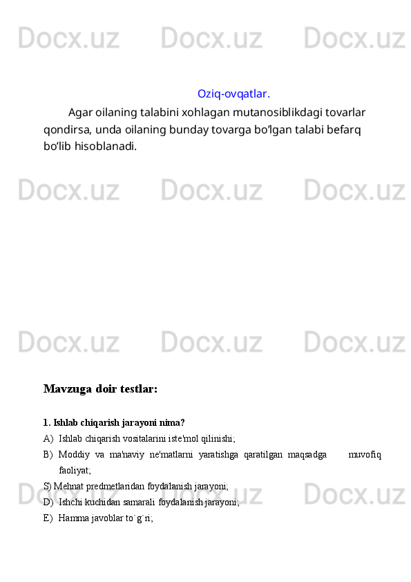 Oziq-ovqatlar. 
  Agar oilaning talabini xohlagan mutanosiblikdagi tovarlar 
qondirsa, unda oilaning bunday tovarga bo’lgan talabi befarq 
bo’lib hisoblanadi. 
 
 
 
 
 
 
 
 
 
 
 
 
 
Mavzuga doir testlar: 
 
1. Ishlab chiqarish jarayoni nima? 
A) Ishlab chiqarish vositalarini iste'mol qilinishi; 
B) Moddiy   va   ma'naviy   ne'matlarni   yaratishga   qaratilgan   maqsadga         muvofiq
faoliyat; 
S) Mehnat predmetlaridan foydalanish jarayoni; 
D) Ishchi kuchidan samarali foydalanish jarayoni; 
E) Hamma javoblar to`g`ri;