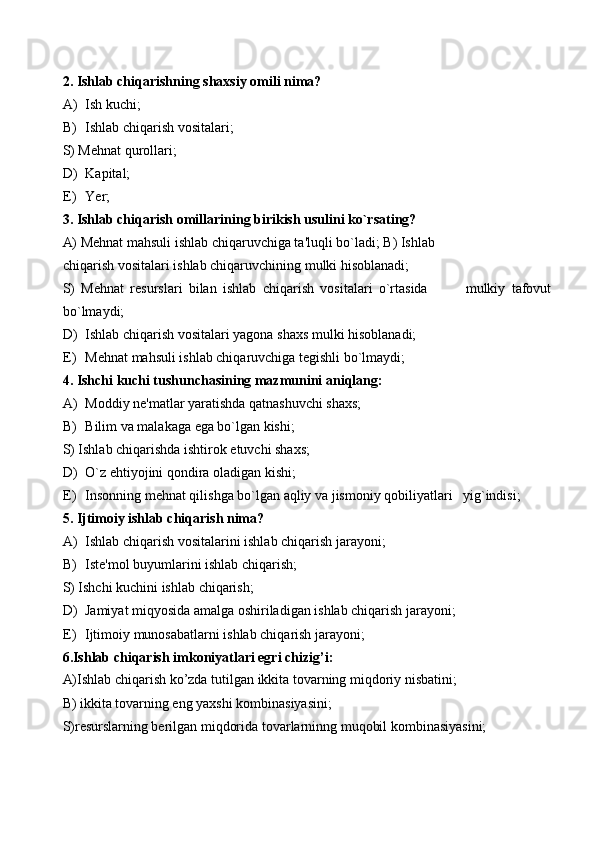 2. Ishlab chiqarishning shaxsiy omili nima? 
A) Ish kuchi; 
B) Ishlab chiqarish vositalari; 
S) Mehnat qurollari; 
D) Kapital; 
E) Yer; 
3. Ishlab chiqarish omillarining birikish usulini ko`rsating? 
A) Mehnat mahsuli ishlab chiqaruvchiga ta'luqli bo`ladi; B) Ishlab 
chiqarish vositalari ishlab chiqaruvchining mulki hisoblanadi; 
S)   Mehnat   resurslari   bilan   ishlab   chiqarish   vositalari   o`rtasida             mulkiy   tafovut
bo`lmaydi; 
D) Ishlab chiqarish vositalari yagona shaxs mulki hisoblanadi; 
E) Mehnat mahsuli ishlab chiqaruvchiga tegishli bo`lmaydi; 
4. Ishchi kuchi tushunchasining mazmunini aniqlang: 
A) Moddiy ne'matlar yaratishda qatnashuvchi shaxs; 
B) Bilim va malakaga ega bo`lgan kishi; 
S) Ishlab chiqarishda ishtirok etuvchi shaxs; 
D) O`z ehtiyojini qondira oladigan kishi; 
E) Insonning mehnat qilishga bo`lgan aqliy va jismoniy qobiliyatlari   yig`indisi; 
5. Ijtimoiy ishlab chiqarish nima? 
A) Ishlab chiqarish vositalarini ishlab chiqarish jarayoni; 
B) Iste'mol buyumlarini ishlab chiqarish; 
S) Ishchi kuchini ishlab chiqarish; 
D) Jamiyat miqyosida amalga oshiriladigan ishlab chiqarish jarayoni; 
E) Ijtimoiy munosabatlarni ishlab chiqarish jarayoni; 
6.Ishlab chiqarish imkoniyatlari egri chizig’i: 
A)Ishlab chiqarish ko’zda tutilgan ikkita tovarning miqdoriy nisbatini; 
B) ikkita tovarning eng yaxshi kombinasiyasini; 
S)resurslarning berilgan miqdorida tovarlarninng muqobil kombinasiyasini;  