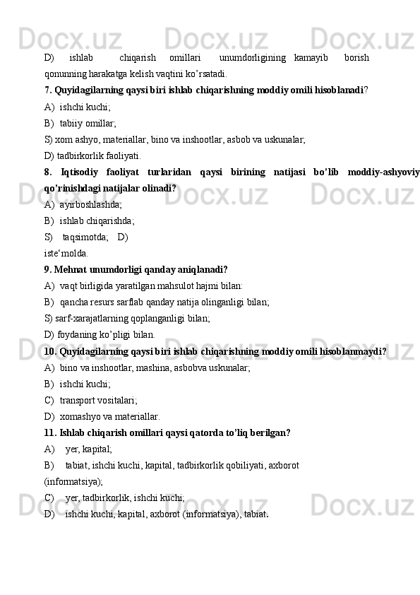 D)  ishlab  chiqarish  omillari  unumdorligining  kamayib  borish
qonunning harakatga kelish vaqtini ko’rsatadi. 
7. Quyidagilarning qaysi biri ishlab chiqarishning moddiy omili hisoblanadi ? 
A) ishchi kuchi; 
B) tabiiy omillar; 
S) xom ashyo, materiallar, bino va inshootlar, asbob va uskunalar; 
D) tadbirkorlik faoliyati. 
8.   Iqtisodiy   faoliyat   turlaridan   qaysi   birining   natijasi   bo’lib   moddiy-ashyoviy
qo’rinishdagi natijalar olinadi? 
A) ayirboshlashda; 
B) ishlab chiqarishda; 
S)   taqsimotda;   D)
iste‘molda. 
9. Mehnat unumdorligi qanday aniqlanadi? 
A) vaqt birligida yaratilgan mahsulot hajmi bilan: 
B) qancha resurs sarflab qanday natija olinganligi bilan; 
S) sarf-xarajatlarning qoplanganligi bilan; 
D) foydaning ko’pligi bilan. 
10. Quyidagilarning qaysi biri ishlab chiqarishning moddiy omili hisoblanmaydi? 
A) bino va inshootlar, mashina, asbobva uskunalar; 
B) ishchi kuchi; 
C) transport vositalari; 
D) xomashyo va materiallar. 
11. Ishlab chiqarish omillari qaysi qatorda to’liq berilgan? 
A) yer, kapital; 
B) tabiat, ishchi kuchi, kapital, tadbirkorlik qobiliyati, axborot 
(informatsiya); 
C) yer, tadbirkorlik, ishchi kuchi; 
D) ishchi kuchi, kapital, axborot (informatsiya), tabiat . 
  