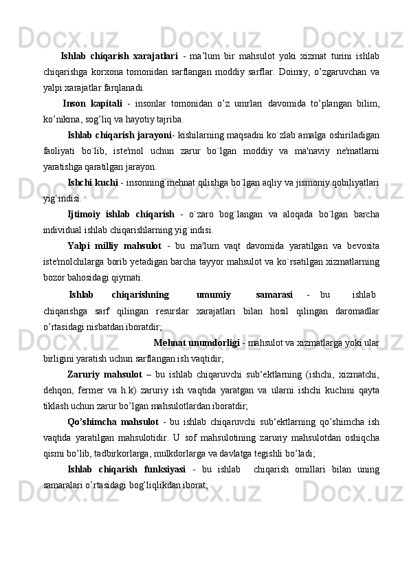         Ishlab   chiqarish   xarajatlari   -   ma’lum   bir   mahsulot   yoki   xizmat   turini   ishlab
chiqarishga   korxona   tomonidan   sarflangan   moddiy   sarflar.   Doimiy,   o’zgaruvchan   va
yalpi xarajatlar farqlanadi. 
        Inson   kapitali   -   insonlar   tomonidan   o’z   umrlari   davomida   to’plangan   bilim,
ko’nikma, sog’liq va hayotiy tajriba. 
Ishlab chiqarish jarayoni - kishilarning maqsadni ko`zlab amalga oshiriladigan
faoliyati   bo`lib,   iste'mol   uchun   zarur   bo`lgan   moddiy   va   ma'naviy   ne'matlarni
yaratishga qaratilgan jarayon. 
Ishchi kuchi  - insonning mehnat qilishga bo`lgan aqliy va jismoniy qobiliyatlari
yig`indisi. 
Ijtimoiy   ishlab   chiqarish   -   o`zaro   bog`langan   va   aloqada   bo`lgan   barcha
individual ishlab chiqarishlarning yig`indisi. 
Yalpi   milliy   mahsulot   -   bu   ma'lum   vaqt   davomida   yaratilgan   va   bevosita
iste'molchilarga borib yetadigan barcha tayyor mahsulot va ko`rsatilgan xizmatlarning
bozor bahosidagi qiymati. 
Ishlab  chiqarishning    umumiy    samarasi   -  bu    ishlab 
chiqarishga   sarf   qilingan   resurslar   xarajatlari   bilan   hosil   qilingan   daromadlar
o’rtasidagi nisbatdan iboratdir; 
Mehnat unumdorligi  - mahsulot va xizmatlarga yoki ular 
birligini yaratish uchun sarflangan ish vaqtidir; 
Zaruriy   mahsulot   –   bu   ishlab   chiqaruvchi   sub‘ektlarning   (ishchi,   xizmatchi,
dehqon,   fermer   va   h.k)   zaruriy   ish   vaqtida   yaratgan   va   ularni   ishchi   kuchini   qayta
tiklash uchun zarur bo’lgan mahsulotlardan iboratdir; 
Qo’shimcha   mahsulot   -   bu   ishlab   chiqaruvchi   sub‘ektlarning   qo’shimcha   ish
vaqtida   yaratilgan   mahsulotidir.   U   sof   mahsulotining   zaruriy   mahsulotdan   oshiqcha
qismi bo’lib, tadbirkorlarga, mulkdorlarga va davlatga tegishli bo’ladi; 
Ishlab   chiqarish   funksiyasi   -   bu   ishlab     chiqarish   omillari   bilan   uning
samaralari o’rtasidagi bog’liqlikdan iborat;  