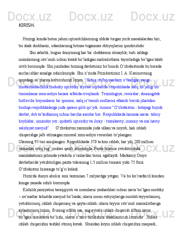 KIRISH. 
 
    Hozirgi kunda butun jahon iqtisodchilarining oldida turgan yirik masalalardan biri, 
bu shak shubhasiz, odamlarning bitmas tuganmas ehtiyojlarini qondirishdir. 
Shu sababli, bugun dunyoning har bir chekkasini olmaylik, turli xildagi 
insonlarning iste’moli uchun kerak bo’ladigan mahsulotlarni tayorlashga bo’lgan talab 
ortib bormoqda. Shu jumladan bizning davlatimiz bo’limish O’zbekistonda bu borada 
ancha ishlar amalga oshirilmoqda. Shu o’rinda Prizidentimiz I. A. Karimovning 
quyidagi so’zlarini keltirishimiz lozim.  “Sobiq ittifoq markazi o’tkazgan yangi 
mustamlakachilik hududiy iqtisodiy siyosat oqibatida respublikada xalq xo’jaligi bir 
tomonlama xom-ashyo bazasi sifatida rivojlandi. Texnologiya, resurslar, shuningdek 
butlovchi buyumlarni bir qismini, xalq is’temoli mollarini etkazib berish jihatidan 
boshqa respublikalarga juda qaram qilib qo’ydi.  Ammo “O’zbekiston - kelajagi buyuk 
davlat, deb ta’kidlamoq uchun barcha asoslar bor. Respublikada hamma narsa: tabiiy 
boyliklar, unumdor yer, qudratli iqtisodiy va ilmiy - texnikaviy, insoniy va ma’naviy 
salohiyat mavjud”       O’zbekiston zaminida juda ulkan va noyob, hali ishlab 
chiqarishga jalb etilmagan mineral xom-ashyo resurslari to’plangan. 
Ularning 95 turi aniqlangan. Respublikada 370 ta kon ishlab, har yili 200 million 
tonnadan ortiq tog’ jinslari qazib olinmoqda. Paxta tolasini yetishtirishda 
mamlakatimiz jahonda yetakchi o’rinlardan birini egallaydi. Markaziy Osiyo 
davlatlarida yetishtirilgan paxta tolasining 1,5 million tonnasi yoki 75 foizi 
O’zbekiston hissasiga to’g’ri keladi. 
     Hozirda dunyo aholisi soni taxminan 7 milyardga yetgan. Va bu ko’rsatkich kundan
kunga yanada oshib bormoqda.  
    Kishilik jamiyatini taraqqiyoti va insonlarni yashashlari uchun zarur bo’lgan moddiy
– ne’matlar tabiatda mavjud bo’lsada, ularni inson extiyojlariga moslab tayyorlamoq, 
yetishtirmoq, ishlab chiqarmoq va qayta ishlab, ularni tayyor iste’mol maxsulotlariga 
aylantirmoq lozim.  Buning uchun esa, eng avvalo ishlab chiqarish uchun zarur 
bo’lgan unsurlarni bo’lishi, ularni o’zaro birikishini shakllantirish lozimdir.  Xullas 
ishlab chiqarishni tashkil etmoq kerak.  Shundan keyin ishlab chiqarishni maqsadi,  