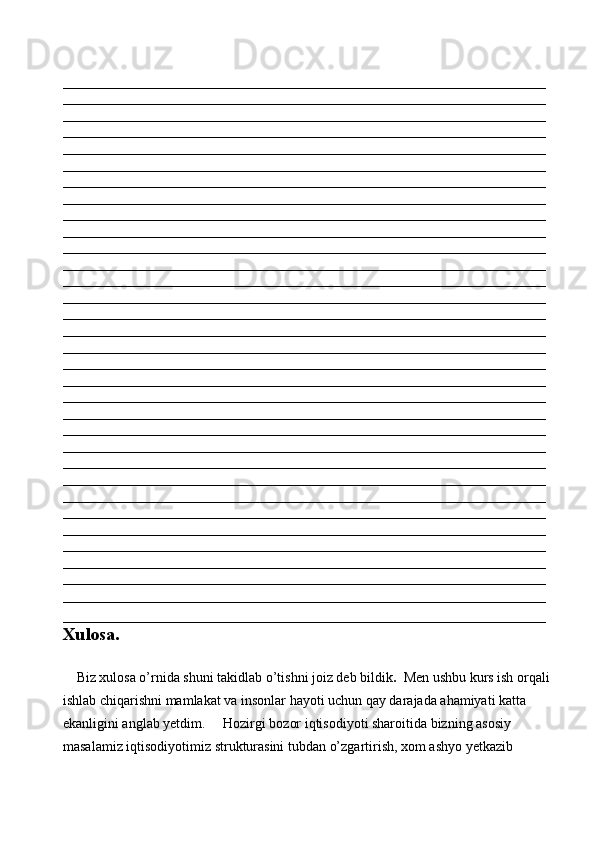 _____________________________________________________________________
_____________________________________________________________________
_____________________________________________________________________
_____________________________________________________________________
_____________________________________________________________________
_____________________________________________________________________
_____________________________________________________________________
_____________________________________________________________________
_____________________________________________________________________
_____________________________________________________________________
_____________________________________________________________________
_____________________________________________________________________
_____________________________________________________________________
_____________________________________________________________________
_____________________________________________________________________
_____________________________________________________________________
_____________________________________________________________________
_____________________________________________________________________
_____________________________________________________________________
_____________________________________________________________________
_____________________________________________________________________
_____________________________________________________________________
_____________________________________________________________________
_____________________________________________________________________
_____________________________________________________________________
_____________________________________________________________________
_____________________________________________________________________
_____________________________________________________________________
_____________________________________________________________________
_____________________________________________________________________
_____________________________________________________________________
_____________________________________________________________________
_____________________________________________________________________
Xulosa. 
 
    Biz xulosa o’rnida shuni takidlab o’tishni joiz deb bildik .   Men ushbu kurs ish orqali
ishlab chiqarishni mamlakat va insonlar hayoti uchun qay darajada ahamiyati katta 
ekanligini anglab yetdim.     Hozirgi bozor iqtisodiyoti sharoitida bizning asosiy 
masalamiz iqtisodiyotimiz strukturasini tubdan o’zgartirish, xom ashyo yetkazib  