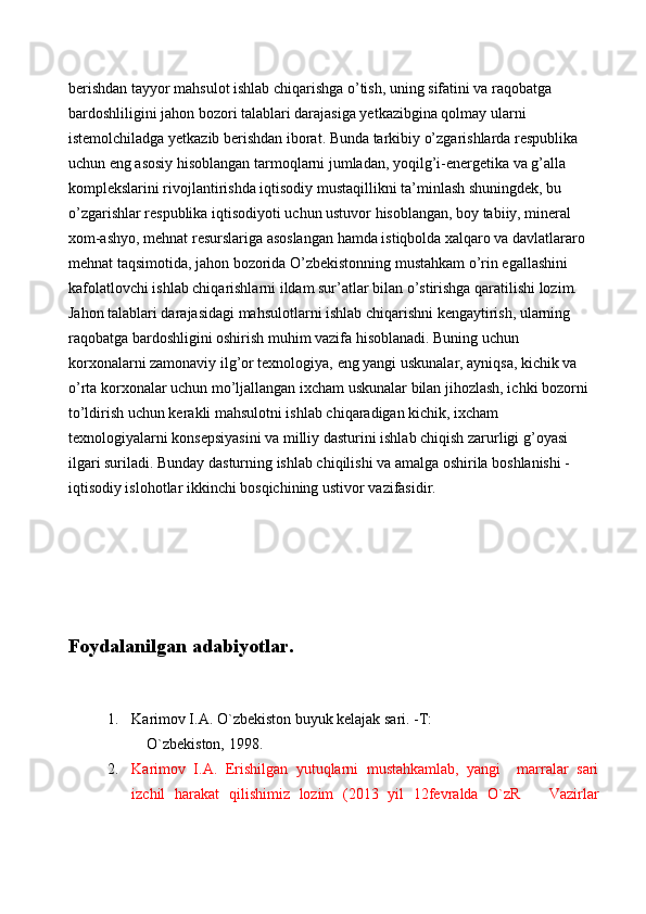 berishdan tayyor mahsulot ishlab chiqarishga o’tish, uning sifatini va raqobatga 
bardoshliligini jahon bozori talablari darajasiga yetkazibgina qolmay ularni 
istemolchiladga yetkazib berishdan iborat. Bunda tarkibiy o’zgarishlarda respublika 
uchun eng asosiy hisoblangan tarmoqlarni jumladan, yoqilg’i-energetika va g’alla 
komplekslarini rivojlantirishda iqtisodiy mustaqillikni ta’minlash shuningdek, bu 
o’zgarishlar respublika iqtisodiyoti uchun ustuvor hisoblangan, boy tabiiy, mineral 
xom-ashyo, mehnat resurslariga asoslangan hamda istiqbolda xalqaro va davlatlararo 
mehnat taqsimotida, jahon bozorida O’zbekistonning mustahkam o’rin egallashini 
kafolatlovchi ishlab chiqarishlarni ildam sur’atlar bilan o’stirishga qaratilishi lozim. 
Jahon talablari darajasidagi mahsulotlarni ishlab chiqarishni kengaytirish, ularning 
raqobatga bardoshligini oshirish muhim vazifa hisoblanadi. Buning uchun 
korxonalarni zamonaviy ilg’or texnologiya, eng yangi uskunalar, ayniqsa, kichik va 
o’rta korxonalar uchun mo’ljallangan ixcham uskunalar bilan jihozlash, ichki bozorni 
to’ldirish uchun kerakli mahsulotni ishlab chiqaradigan kichik, ixcham 
texnologiyalarni konsepsiyasini va milliy dasturini ishlab chiqish zarurligi g’oyasi 
ilgari suriladi. Bunday dasturning ishlab chiqilishi va amalga oshirila boshlanishi - 
iqtisodiy islohotlar ikkinchi bosqichining ustivor vazifasidir. 
 
 
 
 
 
Foydalanilgan adabiyotlar. 
 
 
1. Karimov I.A. O`zbekiston buyuk kelajak sari. -T: 
O`zbekiston, 1998.  
2. Karimov   I.A.   Erishilgan   yutuqlarni   mustahkamlab,   yangi     marralar   sari
izchil   harakat   qilishimiz   lozim   (2013   yil   12fevralda   O`zR       Vazirlar 