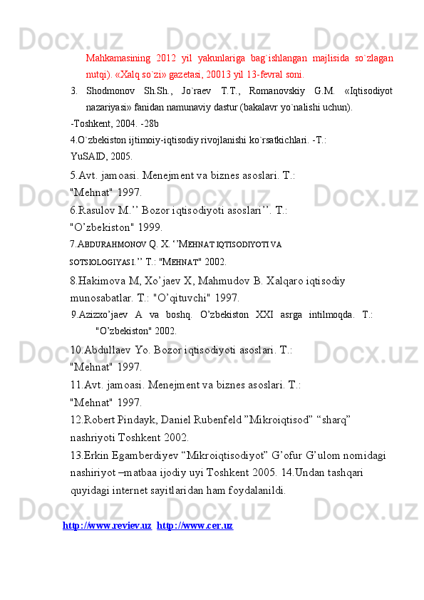 Mahkamasining   2012   yil   yakunlariga   bag`ishlangan   majlisida   so`zlagan
nutqi). «Xalq so`zi» gazetasi, 20013 yil 13-fevral soni. 
3. Shodmonov   Sh.Sh.,   Jo`raev   T.T.,   Romanovskiy   G.M.   «Iqtisodiyot
nazariyasi» fanidan namunaviy dastur (bakalavr yo`nalishi uchun). 
-Toshkent, 2004. -28b 
4.O`zbekiston ijtimoiy-iqtisodiy rivojlanishi ko`rsatkichlari. -T.: 
YuSAID, 2005. 
5.Avt. jamoasi. Menejment va biznes asoslari. T.: 
"Mehnat" 1997. 
6.Rasulov M.’’ Bozor iqtisodiyoti asoslari’’. T.: 
"O’zbekiston" 1999. 
7.A BDURAHMONOV  Q.   X.   ‘’M EHNAT IQTISODIYOTI VA 
SOTSIOLOGIYASI .’’   T.:   "M EHNAT "   2002. 
8.Hakimova M, Xo’jaev X, Mahmudov B. Xalqaro iqtisodiy 
munosabatlar. T.: "O’qituvchi" 1997. 
  9.Azizxo’jaev   A   va   boshq.   O’zbekiston   XXI   asrga   intilmoqda.   T.:
"O’zbekiston" 2002. 
10.Abdullaev Yo. Bozor iqtisodiyoti asoslari. T.: 
"Mehnat" 1997. 
11.Avt. jamoasi. Menejment va biznes asoslari. T.: 
"Mehnat" 1997. 
12.Robert Pindayk, Daniel Rubenfeld ”Mikroiqtisod” “sharq” 
nashriyoti Toshkent 2002. 
13.Erkin Egamberdiyev “Mikroiqtisodiyot” G’ofur G’ulom nomidagi 
nashiriyot –matbaa ijodiy uyi Toshkent 2005. 14.Undan tashqari 
quyidagi internet sayitlaridan ham foydalanildi. 
 
   http://www.reviev.uz    http://www.cer.uz   