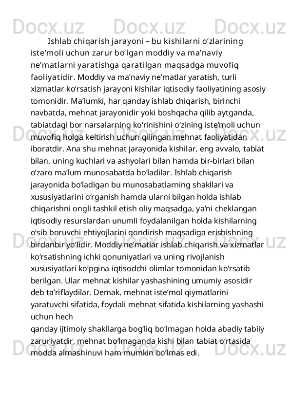 Ishlab chiqarish jaray oni – bu k ishilarni o‘zlarining 
ist e’moli uchun zarur bo‘lgan moddiy  v a ma’nav iy  
ne’mat larni y arat ishga qarat ilgan maqsadga  muv ofi q 
faoliy at idir.  Moddiy va ma’naviy ne’matlar yaratish, turli 
xizmatlar ko‘rsatish jarayoni kishilar iqtisodiy faoliyatining asosiy 
tomonidir. Ma’lumki, har qanday ishlab chiqarish, birinchi 
navbatda, mehnat jarayonidir yoki boshqacha qilib aytganda, 
tabiatdagi bor narsalarning ko‘rinishini o‘zining iste’moli uchun 
muvofiq holga keltirish uchun qilingan mehnat   faoliyatidan 
iboratdir. Ana shu mehnat jarayonida kishilar, eng avvalo, tabiat 
bilan, uning kuchlari va ashyolari bilan hamda bir-birlari bilan 
o‘zaro ma’lum munosabatda bo‘ladilar. Ishlab chiqarish 
jarayonida bo‘ladigan bu munosabatlarning shakllari va 
xususiyatlarini o‘rganish hamda ularni bilgan holda ishlab 
chiqarishni ongli tashkil etish oliy maqsadga, ya’ni cheklangan 
iqtisodiy resurslardan unumli foydalanilgan holda kishilarning 
o‘sib boruvchi ehtiyojlarini qondirish maqsadiga erishishning 
birdanbir yo‘lidir. Moddiy ne’matlar ishlab chiqarish va xizmatlar 
ko‘rsatishning ichki qonuniyatlari va uning rivojlanish 
xususiyatlari ko‘pgina iqtisodchi olimlar tomonidan ko‘rsatib 
berilgan. Ular mehnat kishilar yashashining umumiy asosidir 
deb ta’riflaydilar. Demak, mehnat iste’mol qiymatlarini 
yaratuvchi sifatida, foydali mehnat sifatida kishilarning yashashi 
uchun hech 
qanday ijtimoiy shakllarga bog‘liq bo‘lmagan holda abadiy tabiiy 
zaruriyatdir, mehnat bo‘lmaganda kishi bilan tabiat o‘rtasida 
modda almashinuvi ham mumkin bo‘lmas edi.  