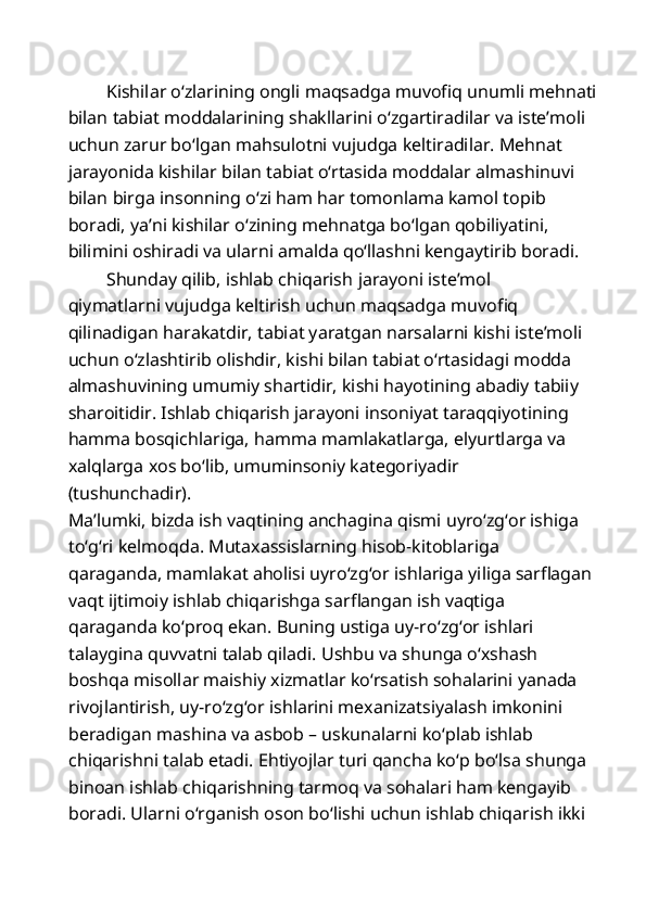 Kishilar o‘zlarining ongli maqsadga muvofiq unumli mehnati
bilan tabiat moddalarining shakllarini o‘zgartiradilar va iste’moli 
uchun zarur bo‘lgan mahsulotni vujudga keltiradilar. Mehnat 
jarayonida kishilar bilan tabiat o‘rtasida moddalar almashinuvi 
bilan birga insonning o‘zi ham har tomonlama kamol topib 
boradi, ya’ni kishilar o‘zining mehnatga bo‘lgan qobiliyatini, 
bilimini oshiradi va ularni amalda qo‘llashni kengaytirib boradi. 
Shunday qilib, ishlab chiqarish   jarayoni iste’mol 
qiymatlarni vujudga keltirish uchun maqsadga muvofiq 
qilinadigan harakatdir, tabiat yaratgan narsalarni kishi iste’moli
uchun o‘zlashtirib olishdir, kishi bilan tabiat o‘rtasidagi modda 
almashuvining umumiy shartidir, kishi hayotining abadiy tabiiy
sharoitidir. Ishlab chiqarish jarayoni insoniyat taraqqiyotining 
hamma bosqichlariga, hamma mamlakatlarga, elyurtlarga va 
xalqlarga xos bo‘lib, umuminsoniy kategoriyadir 
(tushunchadir). 
Ma’lumki, bizda ish vaqtining anchagina qismi uyro‘zg‘or ishiga 
to‘g‘ri kelmoqda. Mutaxassislarning hisob-kitoblariga 
qaraganda, mamlakat aholisi uyro‘zg‘or ishlariga yiliga sarflagan 
vaqt ijtimoiy ishlab chiqarishga sarflangan ish vaqtiga 
qaraganda ko‘proq ekan. Buning ustiga uy-ro‘zg‘or ishlari 
talaygina quvvatni talab qiladi. Ushbu va shunga o‘xshash 
boshqa misollar maishiy xizmatlar ko‘rsatish sohalarini yanada 
rivojlantirish, uy-ro‘zg‘or ishlarini mexanizatsiyalash imkonini 
beradigan mashina va asbob – uskunalarni ko‘plab ishlab 
chiqarishni talab etadi. Ehtiyojlar turi qancha ko‘p bo‘lsa shunga 
binoan ishlab chiqarishning tarmoq va sohalari ham kengayib 
boradi. Ularni o‘rganish oson bo‘lishi uchun ishlab chiqarish ikki  