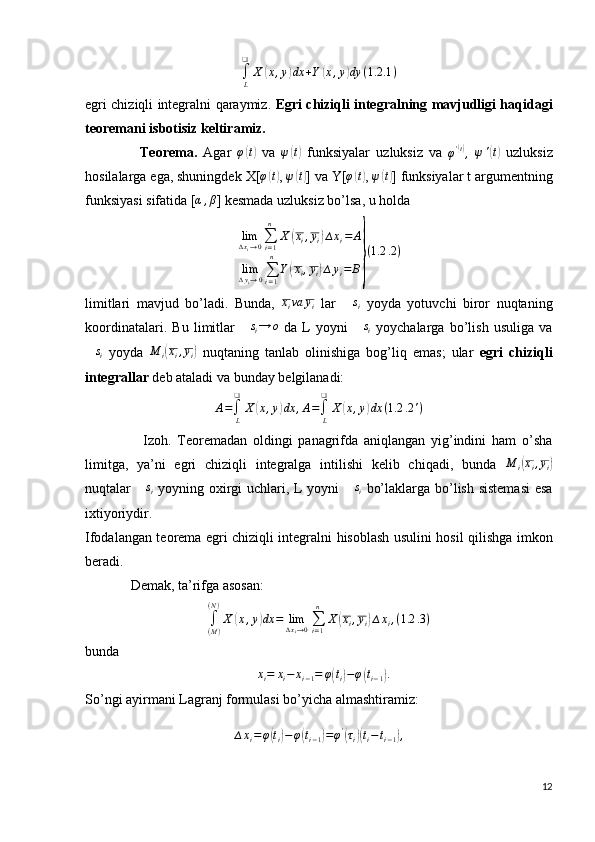 ∫
L❑
X( x , y	) dx + Y	( x , y	) dy ( 1.2 .1 )
egri chiziqli integralni qaraymiz.   Egri chiziqli integralning mavjudligi haqidagi
teoremani isbotisiz keltiramiz.
                  Teorema.   Agar   φ	
( t)
  va   ψ	( t)
  funksiyalar   uzluksiz   va  
φ '	( t)
,   ψ '	( t)
  uzluksiz
hosilalarga ega, shuningdek X[	
φ(t) ,  ψ	( t)
] va Y[	φ(t) ,  ψ	( t)
] funksiyalar t argumentning
funksiyasi sifatida [	
α,β ] kesmada uzluksiz bo’lsa, u holda
lim
∆ x
i → 0 ∑
i = 1n
X	
( x
i , y
i	) ∆ x
i = A
lim
∆ y
i → 0 ∑
i = 1n
Y	
( x
i , y
i	) ∆ y
i = B	} ( 1.2 .2 )
limitlari   mavjud   bo’ladi.   Bunda,   x
i va y
i   lar   ∆ s
i   yoyda   yotuvchi   biror   nuqtaning
koordinatalari.   Bu   limitlar  	
∆si→	o   da   L   yoyni  	∆si   yoychalarga   bo’lish   usuliga   va
∆ s
i   yoyda   M
i	
( x
i , y
i	)   nuqtaning   tanlab   olinishiga   bog’liq   emas;   ular   egri   chiziqli
integrallar  deb ataladi va bunday belgilanadi:
A =
∫
L❑
X	
( x , y	) dx , A =
∫
L❑
X	( x , y	) dx ( 1.2 .2 ' )
                    Izoh.   Teoremadan   oldingi   panagrifda   aniqlangan   yig’indini   ham   o’sha
limitga,   ya’ni   egri   chiziqli   integralga   intilishi   kelib   chiqadi,   bunda   M
i	
( x
i , y
i	)
nuqtalar  	
∆si   yoyning oxirgi  uchlari, L yoyni  	∆si   bo’laklarga bo’lish sistemasi  esa
ixtiyoriydir.
Ifodalangan teorema egri chiziqli integralni hisoblash usulini hosil qilishga imkon
beradi.
              Demak, ta’rifga asosan:
∫
( M )( N )
X	
( x , y	) dx = lim
∆ x
i → 0 ∑
i = 1n
X	( x
i , y
i	) ∆ x
i , ( 1.2 .3 )
bunda	
∆xi=	xi−	xi−1=	φ(ti)−φ(ti−1).
So’ngi ayirmani Lagranj formulasi bo’yicha almashtiramiz:
∆ x
i = φ	
( t
i	) − φ	( t
i − 1	) = φ '	(
τ
i	)( t
i − t
i − 1	) ,
12 