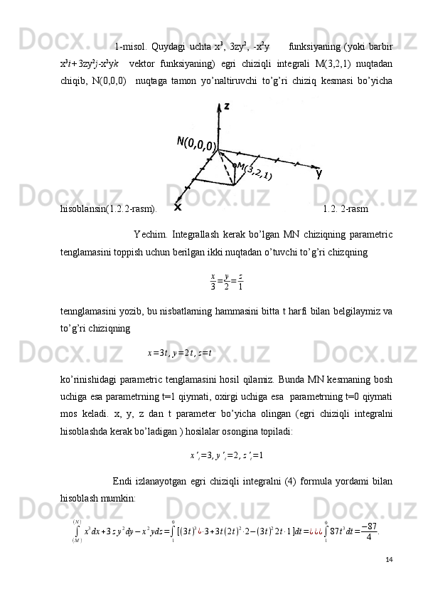                             1-misol.   Quydagi   uchta   x 3
,   3zy 2
,   -x 2
y           funksiyaning   (yoki   barbir
x 3
i+ 3zy 2
j -x 2
y k     vektor   funksiyaning)   egri   chiziqli   integrali   M(3,2,1)   nuqtadan
chiqib,   N(0,0,0)     nuqtaga   tamon   yo’naltiruvchi   to’g’ri   chiziq   kesmasi   bo’yicha
hisoblansin(1.2.2-rasm).       1.2. 2-rasm
                                    Yechim.   Integrallash   kerak   bo’lgan   MN   chiziqning   parametric
tenglamasini toppish uchun berilgan ikki nuqtadan o’tuvchi to’g’ri chizqning
x
3 = y
2 = z
1
tennglamasini yozib, bu nisbatlarning hammasini bitta t harfi bilan belgilaymiz va
to’g’ri chiziqning
                                    x = 3 t , y = 2 t , z = t
           
ko’rinishidagi  parametric tenglamasini  hosil  qilamiz. Bunda MN kesmaning  bosh
uchiga esa parametrning t=1 qiymati, oxirgi uchiga esa   parametrning t=0 qiymati
mos   keladi.   x,   y,   z   dan   t   parameter   bo’yicha   olingan   (egri   chiziqli   integralni
hisoblashda kerak bo’ladigan ) hosilalar osongina topiladi:
x '
t = 3 , y '
t = 2 , z '
t = 1
                            Endi   izlanayotgan   egri   chiziqli   integralni   (4)   formula   yordami   bilan
hisoblash mumkin:
∫
( M )( N )
x 3
dx + 3 z y 2
dy − x 2
ydz =
∫
10
[ ( 3 t ) 3
¿
∙ 3 + 3 t ( 2 t ) 2
∙ 2 − ( 3 t ) 2
2 t ∙ 1 ] dt = ¿ ¿¿∫1
0
87	t3dt	=	−87
4	.
14 