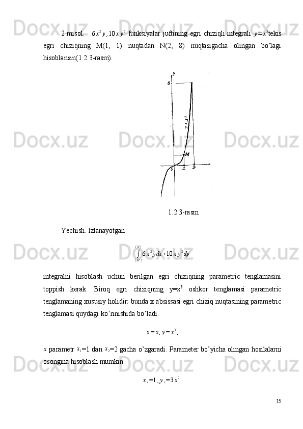              2-misol.     
6 x 2
y , 10 x y 2
  funksiyalar   juftining egri   chiziqli  integrali  
y = x 3
tekis
egri   chiziqning   M(1,   1)   nuqtadan   N(2,   8)   nuqtasigacha   olingan   bo’lagi
hisoblansin(1.2.3-rasm).      
                                                                 
                                                                      1.2.3-rasm
          Yechish. Izlanayotgan ∫(M)
(N)
6x2ydx	+10	xy2dy
integralni   hisoblash   uchun   berilgan   egri   chiziqning   parametric   tenglamasini
toppish   kerak.   Biroq   egri   chiziqning   y=x 3
  oshkor   tenglamasi   parametric
tenglamaning xususiy holidir: bunda x absissasi egri chiziq nuqtasining parametric
tenglamasi quydagi ko’rinishida bo’ladi.
x = x , y = x 3
,
x
  parametr   x
1 =1 dan  	
x2 =2 gacha o’zgaradi.   Parameter bo’yicha olingan hosilalarni
osongina hisoblash mumkin:	
xx=1,yx=3x2.
15 