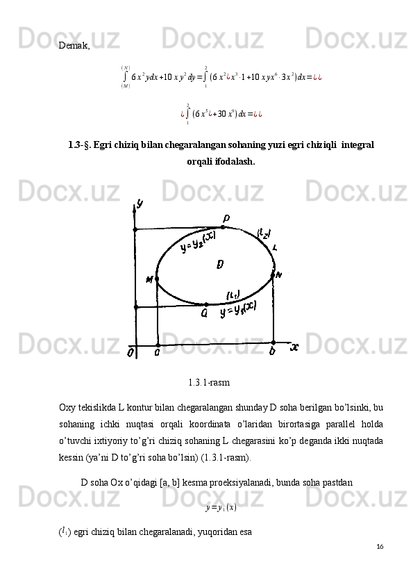 Demak, 
∫
( M )( N )
6 x 2
ydx + 10 x y 2
dy =
∫
12
( 6 x 2
¿
x 3
∙ 1 + 10 x yx 6
∙ 3 x 2
) dx = ¿ ¿¿∫1
2
(6x5¿+30	x9)dx	=¿¿
1.3-§. Egri chiziq bilan chegaralangan sohaning yuzi egri chiziqli  integral
orqali ifodalash.
                           
                                                     1.3.1-rasm
Oxy tekislikda L kontur bilan chegaralangan shunday D soha berilgan bo’lsinki, bu
sohaning   ichki   nuqtasi   orqali   koordinata   o’laridan   birortasiga   parallel   holda
o’tuvchi ixtiyoriy to’g’ri chiziq sohaning L chegarasini ko’p deganda ikki nuqtada
kessin (ya’ni D to’g’ri soha bo’lsin) (1.3.1-rasm).
         D soha Ox o’qidagi [a, b] kesma proeksiyalanadi, bunda soha pastdan
y = y
1 ( x )
(	
l1 ) egri chiziq bilan chegaralanadi, yuqoridan esa
16 
