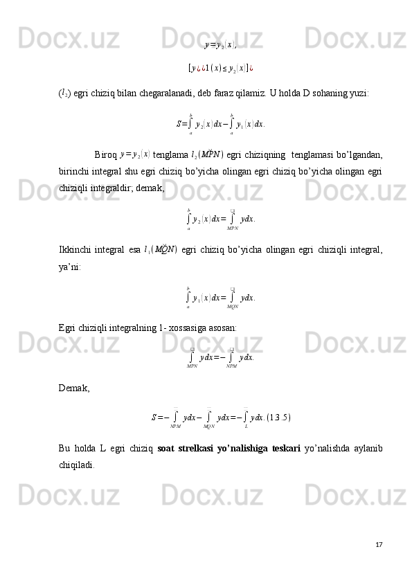 y = y
2( x	) ,	
[y¿¿1(x)≤	y2(x)]¿
(	
l2 ) egri chiziq bilan chegaralanadi, deb faraz qilamiz.  U holda D sohaning yuzi:
S =
∫
ab
y
2	
( x	) dx −
∫
ab
y
1	( x	) dx .
                       Biroq   y = y
2	
( x	)
  tenglama   l
2 ( ˘
MPN )
  egri chiziqning   tenglamasi bo’lgandan,
birinchi integral shu egri chiziq bo’yicha olingan egri chiziq bo’yicha olingan egri
chiziqli integraldir; demak,	
∫a
b
y2(x)dx	=	∫MPN
❑	
ydx	.
Ikkinchi   integral   esa   l
1 ( ˘
MQN )
  egri   chiziq   bo’yicha   olingan   egri   chiziqli   integral,
ya’ni:	
∫a
b
y1(x)dx	=	∫MQN
❑	
ydx	.
Egri chiziqli integralning 1- xossasiga asosan:
∫
MPN ❑
ydx = −
∫
NPM ❑
ydx .
Demak,
S = −
∫
NPM ❑
ydx −
∫
MQN ❑
ydx = −
∫
L❑
ydx . ( 1.3 .5 )
Bu   holda   L   egri   chiziq   soat   strelkasi   yo’nalishiga   teskari   yo’nalishda   aylanib
chiqiladi.
17 