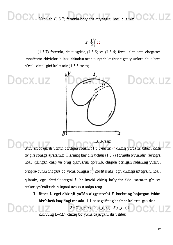               Yechish. (1.3.7) formula bo’yicha quydagini hosil qilamiz:S=	1
2∫0
2π
¿¿
                (1.3.7)   formula,   shuningdek,   (1.3.5)   va   (1.3.6)   formulalar   ham   chegarasi
koordinata chiziqlari bilan ikkitadan ortiq nuqtada kesishadigan yuzalar uchun ham
o’rinli ekanligini ko’ramiz (1.3.3-rasm).
                                  
                                                                   1.3. 3-rasm
Buni isbot qilish uchun berilgan sohani (1.3.3-rasm)  	
l¿   chiziq yordami bilan ikkita
to’g’ri sohaga ajratamiz. Ularning har biri uchun (1.3.7) formula o’rinlidir. So’ngra
hosil   qilingan   chap   va   o’ng   qismlarini   qo’shib,   chapda   berilgan   sohaning   yuzini,
o’ngda-butun chegara bo’yicha olingan ( 1
2  koefitsentli) egri chiziqli integralni hosil
qilamiz,   egri   chiziqliintegral  	
l¿   bo’luvchi   chiziq   bo’yicha   ikki   marta-to’g’ri   va
teskari yo’nalishda olingani uchun u nolga teng.
1. Biror   L   egri   chiziqli   yo’lda   o’zgaruvchi   F   kuchning   bajargan   ishini
hisoblash haqidagi masala.  1.1-panagrifning boshida ko’rsatilganidek
F = X
( x , y , z	) i + Y	( x , y , z	) j + Z	( x , y , z	) k
kuchning L=MN chiziq bo’yicha bajargan ishi ushbu:
19 