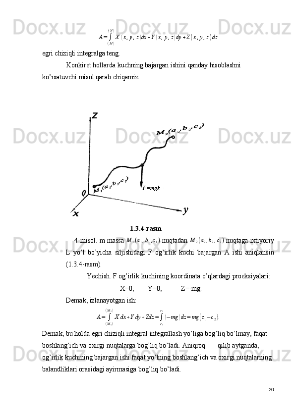 A=	∫(M)
(N)
X	(x,y,z)dx	+Y(x,y,z)dy	+Z(x,y,z)dzegri chiziqli integralga teng.
              Konkiret hollarda kuchning bajargan ishini qanday hisoblashni 
ko’rsatuvchi misol qarab chiqamiz.
                                     1.3.4- rasm
      4- misol .  m   massa  	
M	1(a1,b1,c1)   nuqtadan   M
2 ( a
2 , b
2 , c
2 )
  nuqtaga   ixtiyoriy
L   yo ’ l   bo ’ yicha   siljishidagi   F   og ’ irlik   kuchi   bajargan   A   ishi   aniqlansin
(1.3.4- rasm ).
             Yechish. F og’irlik kuchining koordinata o’qlardagi proeksiyalari:
                               X=0,        Y=0,           Z=-mg.
Demak, izlanayotgan ish:	
A=	∫(M1)	
(M2)
X	dx	+Y	dy	+Zdz	=∫c1
c2
(−mg	)dz	=	mg	(c1−	c2).
Demak, bu holda egri chiziqli integral integrallash yo’liga bog’liq bo’lmay, faqat 
boshlang’ich va oxirgi nuqtalarga bog’liq bo’ladi. Aniqroq qilib aytganda, 
og’irlik kuchining bajargan ishi faqat yo’lning boshlang’ich va oxirgi nuqtalarning 
balandliklari orasidagi ayirmasiga bog’liq bo’ladi.
20