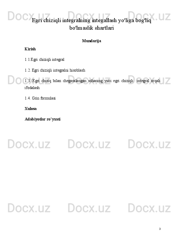 Egri chiziqli integralning integallash yo'liga bog'liq
bo'lmaslik shartlari
Mundarija
Kirish
1.1. Egri chiziqli integral
1.2.  Egri chiziqli integralni hisoblash
1.3.   Egri   chiziq   bilan   chegaralangan   sohaning   yuzi   egri   chiziqli     integral   orqali
ifodalash
1.4. Grin formulasi                
Xulosa
Adabiyotlar ro’yxati
3 