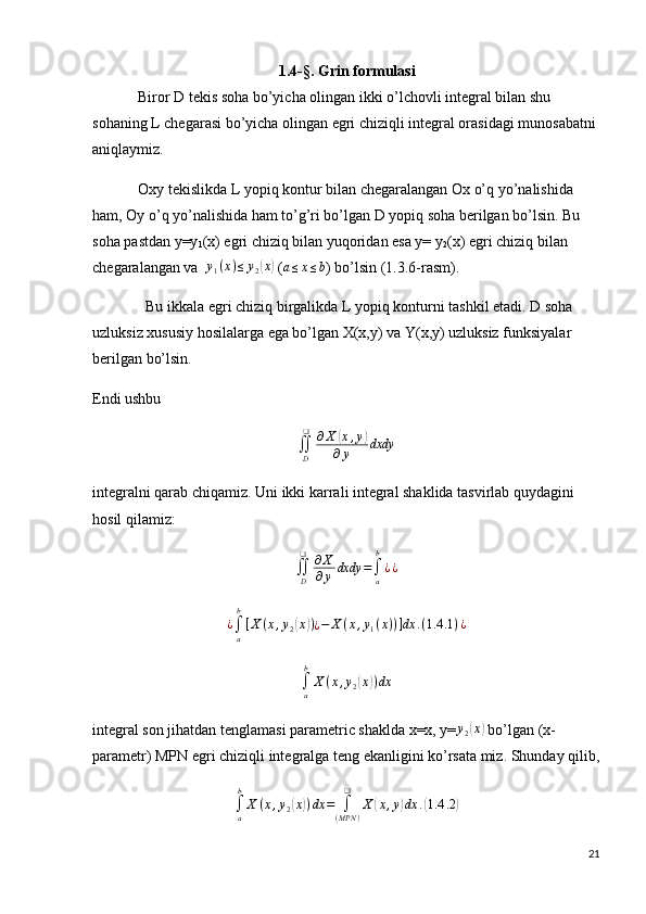                                                   1.4-§. Grin formulasi
             Biror D tekis soha bo’yicha olingan ikki o’lchovli integral bilan shu 
sohaning L chegarasi bo’yicha olingan egri chiziqli integral orasidagi munosabatni 
aniqlaymiz.
            Oxy tekislikda L yopiq kontur bilan chegaralangan Ox o’q yo’nalishida 
ham, Oy o’q yo’nalishida ham to’g’ri bo’lgan D yopiq soha berilgan bo’lsin. Bu 
soha pastdan y=y
1 (x) egri chiziq bilan yuqoridan esa y= y
2 (x) egri chiziq bilan 
chegaralangan va  y1(x)≤	y2(x)  ( a ≤ x ≤ b
) bo’lsin (1.3.6-rasm).
              Bu ikkala egri chiziq birgalikda L yopiq konturni tashkil etadi. D soha 
uzluksiz xususiy hosilalarga ega bo’lgan X(x,y) va Y(x,y) uzluksiz funksiyalar 
berilgan bo’lsin. 
Endi ushbu 
∬
D❑
∂ X	
( x , y	)
∂ y dxdy
integralni qarab chiqamiz. Uni ikki karrali integral shaklida tasvirlab quydagini 
hosil qilamiz: 	
∬D
❑	∂X
∂y	dxdy	=∫a
b
¿¿
¿
∫
ab
[ X ( x , y
2	
( x	) )
¿ − X ( x , y
1 ( x ) ) ] dx . ( 1.4 .1 ) ¿
∫a
b
X	(x,y2(x))dx
integral son jihatdan tenglamasi parametric shaklda x=x, y=	
y2(x)  bo’lgan (x-
parametr) MPN egri chiziqli integralga teng ekanligini ko’rsata miz. Shunday qilib,
∫
ab
X ( x , y
2	
( x	) ) dx =
∫
( MPN )❑
X	( x , y	) dx .	( 1.4 .2	)
21 
