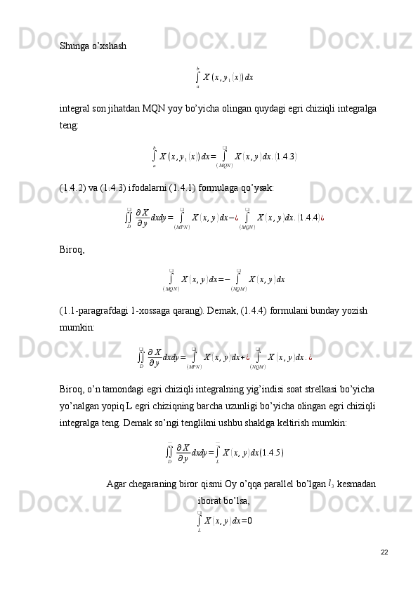 Shunga o’xshash
∫
ab
X ( x , y
1( x	) ) dx
integral son jihatdan MQN yoy bo’yicha olingan quydagi egri chiziqli integralga 
teng:	
∫a
b
X	(x,y1(x))dx	=	∫(MQN	)	
❑	
X	(x,y)dx	.(1.4	.3)
(1.4.2) va (1.4.3) ifodalarni (1.4.1) formulaga qo’ysak:	
∬D
❑	∂X
∂y	dxdy	=	∫
(MPN	)	
❑	
X	(x,y)dx	−¿	∫
(MQN	)	
❑	
X	(x,y)dx	.(1.4	.4)¿
Biroq, 	
∫
(MQN	)	
❑	
X	(x,y)dx	=−	∫
(NQM	)	
❑	
X	(x,y)dx
(1.1-paragrafdagi 1-xossaga qarang). Demak, (1.4.4) formulani bunday yozish 
mumkin:	
∬D
❑	∂X
∂y	dxdy	=	∫
(MPN	)	
❑	
X	(x,y)dx	+¿	∫
(NQM	)	
❑	
X	(x,y)dx	.¿
Biroq, o’n tamondagi egri chiziqli integralning yig’indisi soat strelkasi bo’yicha 
yo’nalgan yopiq L egri chiziqning barcha uzunligi bo’yicha olingan egri chiziqli 
integralga teng. Demak so’ngi tenglikni ushbu shaklga keltirish mumkin:	
∬D
❑	∂X
∂y	dxdy	=∫L
❑	
X	(x,y)dx	(1.4	.5)
              Agar chegaraning biror qismi Oy o’qqa parallel bo’lgan 	
l3  kesmadan
iborat bo’lsa,	
∫L
❑	
X	(x,y)dx	=0
22 