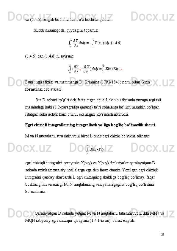 va (1.4.5) tenglik bu holda ham o’z kuchida qoladi.
         Xuddi shuningdek, quydagini topamiz:
∬
D❑
∂ Y
∂ x dxdy = −
∫
L❑
Y( x , y	) dy . ( 1.4 .6 )
(1.4.5) dan (1.4.6) ni ayirsak:	
∬D
❑	
(∂Y
∂x¿−∂X	
∂y	)dxdy	=∫L
❑	
Xdx	+Ydy	.¿
Buni inglis fizigi va matematigi D. Grinning (1793-1841) nomi bilan  Grin 
formulasi  deb ataladi.
          Biz D sohani to’g’ri deb faraz etgan edik. Lekin bu formula yuzaga tegishli 
masaladagi kabi (1.2-paragrafga qarang) to’ri sohalarga bo’lish mumkin bo’lgan 
istalgan soha uchun ham o’rinli ekanligini ko’rsatish mumkin.
Egri chiziqli integrallarning integrallash yo’liga bog’liq bo’lmaslik sharti.
M va N nuqtalarni tutashtiruvchi biror L tekis egri chiziq bo’yicha olingan:	
∫(M)
(N)
Xdx	+Ydy
egri chiziqli integralni qaraymiz. X(x,y) va Y(x,y) funksiyalar qaralayotgan D 
sohada uzluksiz xususiy hosilalarga ega deb faraz etamiz. Yozilgan egri chiziqli 
integralni qanday shartlarda L egri chiziqning shakliga bog’liq bo’lmay, faqat 
boshlang’ich va oxirgi M, N nuqtalarning vaziyatlarigagina bog’liq bo’lishini 
ko’rsatamiz.
         Qaralayotgan D sohada yotgan M va N nuqtalarni tutashtiruvchi ikki MPN va
MQN ixtiyoriy egri chiziqni qaraymiz (1.4.1-rasm). Faraz etaylik:
23 