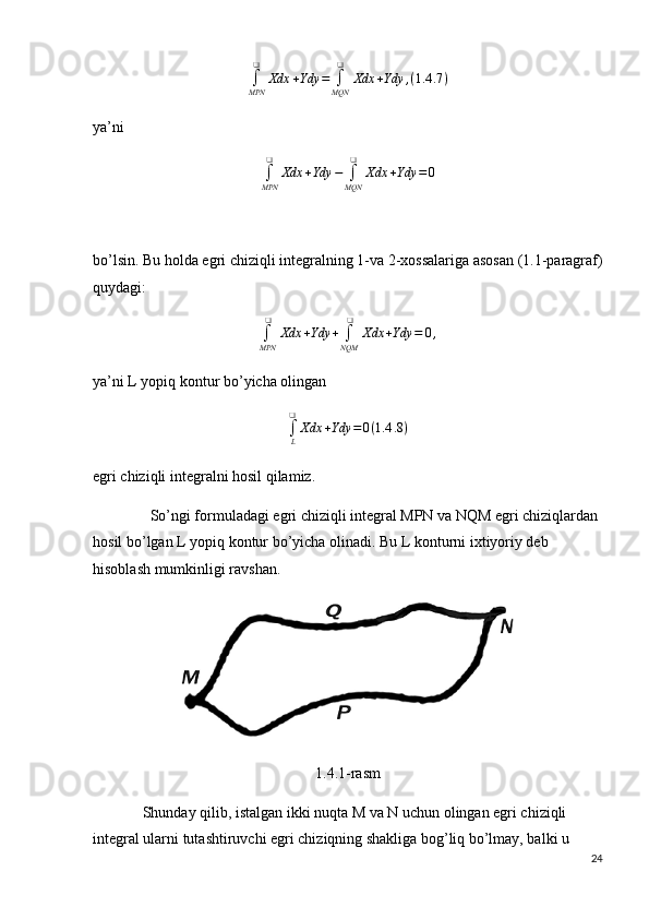 ∫
MPN ❑
Xdx + Ydy =
∫
MQN ❑
Xdx + Ydy , ( 1.4 .7 )
ya’ni 
∫
MPN ❑
Xdx + Ydy −
∫
MQN ❑
Xdx + Ydy = 0
bo’lsin. Bu holda egri chiziqli integralning 1-va 2-xossalariga asosan (1.1-paragraf)
quydagi:
∫
MPN ❑
Xdx + Ydy +
∫
NQM ❑
Xdx + Ydy = 0 ,
ya’ni L yopiq kontur bo’yicha olingan
∫
L❑
Xdx + Ydy = 0 ( 1.4 .8 )
egri chiziqli integralni hosil qilamiz.
               So’ngi formuladagi egri chiziqli integral MPN va NQM egri chiziqlardan 
hosil bo’lgan L yopiq kontur bo’yicha olinadi.  Bu L konturni ixtiyoriy deb 
hisoblash mumkinligi ravshan.
1.4.1-rasm
             Shunday qilib, istalgan ikki nuqta M va N uchun olingan egri chiziqli 
integral ularni tutashtiruvchi egri chiziqning shakliga bog’liq bo’lmay, balki u 
24 