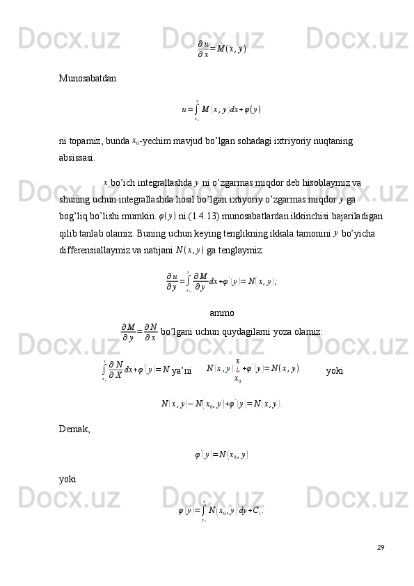 ∂ u
∂ x = M ( x , y )
Munosabatdanu=∫x0
x
M	(x,y)dx	+φ(y)
ni topamiz, bunda  x
0 -yechim mavjud bo’lgan sohadagi ixtriyoriy nuqtaning 
absissasi.
                   x
 bo’ich integrallashda  y
 ni o’zgarmas miqdor deb hisoblaymiz va 
shuning uchun integrallashda hosil bo’lgan ixtiyoriy o’zgarmas miqdor 	
y  ga 
bog’liq bo’lishi mumkin.  φ ( y )
 ni (1.4.13) munosabatlardan ikkinchisi bajariladigan
qilib tanlab olamiz. Buning uchun keying tenglikning ikkala tamonini 
y  bo’yicha 
differensiallaymiz va natijani  N ( x , y )
 ga tenglaymiz:
∂ u
∂ y =
∫
x
0x
∂ M
∂ y dx + φ '	
(
y	) = N	( x , y	) ;
ammo
∂ M
∂ y = ∂ N
∂ x  bo’lgani uchun quydagilarni yoza olamiz:
∫
x
0x
∂ N
∂ X dx + φ '	
(
y	) = N
 ya’ni       N	( x , y	) x
¿
x
0 + φ '	(
y	) = N ( x , y )
           yoki	
N	(x,y)−	N	(x0,y)+φ'(y)=	N	(x,y).
Demak, 	
φ'(y)=	N	(x0,y)
yoki 
φ	
( y	) =
∫
y
0y
N	( x
0 , y	) dy + C
1 .
29 