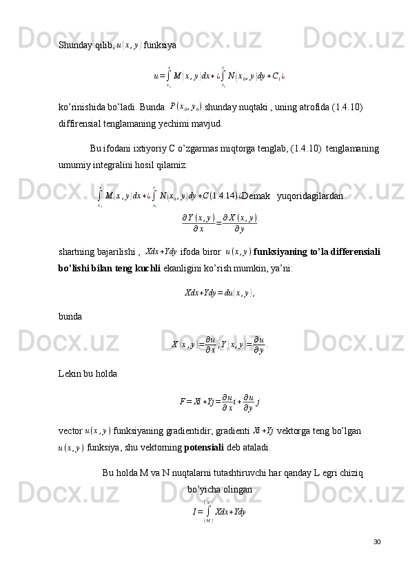 Shunday qilib,  u( x , y	)
 funksiya	
u=∫x0
x
M	(x,y)dx	+¿∫y0
y
N	(x0,y)dy	+C1¿
ko’rinishida bo’ladi. Bunda   P ( x
0 , y
0 )
 shunday nuqtaki , uning atrofida (1.4.10) 
diffirensial tenglamaning yechimi mavjud.
             Bu ifodani ixtiyoriy C o’zgarmas miqtorga tenglab, (1.4.10)  tenglamaning
umumiy integralini hosil qilamiz:	
∫x0
x
M	(x,y)dx	+¿∫y0
y
N	(x0,y)dy	+C(1.4	.14	)¿
Demak   yuqoridagilardan
∂ Y ( x , y )
∂ x = ∂ X ( x , y )
∂ y
shartning bajarilishi ,   Xdx + Ydy
 ifoda biror   u ( x , y )
  funksiyaning to’la differensiali
bo’lishi bilan teng kuchli  ekanligini ko’rish mumkin, ya’ni:	
Xdx	+Ydy	=	du	(x,y),
bunda 
X	
( x , y	) = ∂ u
∂ x ; Y	( x , y	) = ∂ u
∂ y .
Lekin bu holda
F = Xi + Yj = ∂ u
∂ x i + ∂ u
∂ y j
vector  u ( x , y )
 funksiyaning gradientidir; gradienti  Xi + Yj
 vektorga teng bo’lgan
u ( x , y )
 funksiya, shu vektorning  potensiali  deb ataladi.
           Bu holda M va N nuqtalarni tutashtiruvchi har qanday L egri chiziq
bo’yicha olingan
I =
∫
( M )( N )
Xdx + Ydy
30 