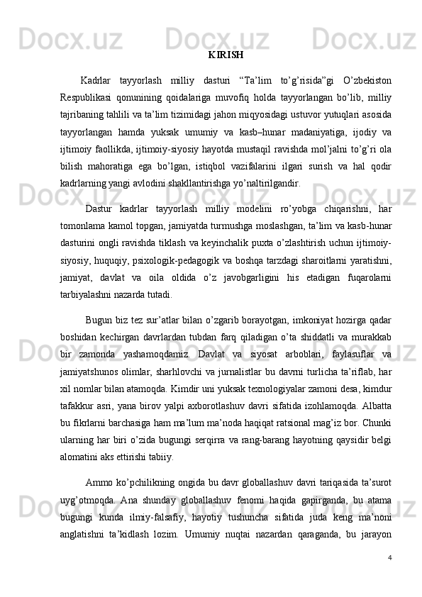 KIRISH
Kadrlar   tayyorlash   milliy   dasturi   “Ta’lim   to’g’risida”gi   O’zbekiston
Respublikasi   qonunining   qoidalariga   muvofiq   holda   tayyorlangan   bo’lib,   milliy
tajribaning tahlili va ta’lim tizimidagi jahon miqyosidagi ustuvor yutuqlari asosida
tayyorlangan   hamda   yuksak   umumiy   va   kasb–hunar   madaniyatiga,   ijodiy   va
ijtimoiy faollikda, ijtimoiy-siyosiy hayotda mustaqil ravishda mol’jalni to’g’ri ola
bilish   mahoratiga   ega   bo’lgan,   istiqbol   vazifalarini   ilgari   surish   va   hal   qodir
kadrlarning yangi avlodini shakllantirishga yo’naltirilgandir.
Dastur   kadrlar   tayyorlash   milliy   modelini   ro’yobga   chiqarishni,   har
tomonlama kamol topgan, jamiyatda turmushga moslashgan, ta’lim va kasb-hunar
dasturini ongli ravishda tiklash va keyinchalik puxta o’zlashtirish uchun ijtimoiy-
siyosiy, huquqiy, psixologik-pedagogik va boshqa tarzdagi sharoitlarni yaratishni,
jamiyat,   davlat   va   oila   oldida   o’z   javobgarligini   his   etadigan   fuqarolarni
tarbiyalashni nazarda tutadi.
Bugun biz tez sur’atlar  bilan o’zgarib borayotgan, imkoniyat  hozirga qadar
boshidan   kechirgan   davrlardan   tubdan   farq   qiladigan   o’ta   shiddatli   va   murakkab
bir   zamonda   yashamoqdamiz.   Davlat   va   siyosat   arboblari,   faylasuflar   va
jamiyatshunos  olimlar, sharhlovchi   va  jurnalistlar   bu davrni  turlicha  ta’riflab,  har
xil nomlar bilan atamoqda. Kimdir uni yuksak texnologiyalar zamoni desa, kimdur
tafakkur   asri,   yana   birov   yalpi   axborotlashuv   davri   sifatida   izohlamoqda.   Albatta
bu fikrlarni barchasiga ham ma’lum ma’noda haqiqat ratsional mag’iz bor. Chunki
ularning  har  biri   o’zida  bugungi  serqirra  va  rang-barang  hayotning  qaysidir  belgi
alomatini aks ettirishi tabiiy.
Ammo ko’pchilikning ongida bu davr globallashuv davri tariqasida ta’surot
uyg’otmoqda.   Ana   shunday   globallashuv   fenomi   haqida   gapirganda,   bu   atama
bugungi   kunda   ilmiy-falsafiy,   hayotiy   tushuncha   sifatida   juda   keng   ma’noni
anglatishni   ta’kidlash   lozim.   Umumiy   nuqtai   nazardan   qaraganda,   bu   jarayon
4 