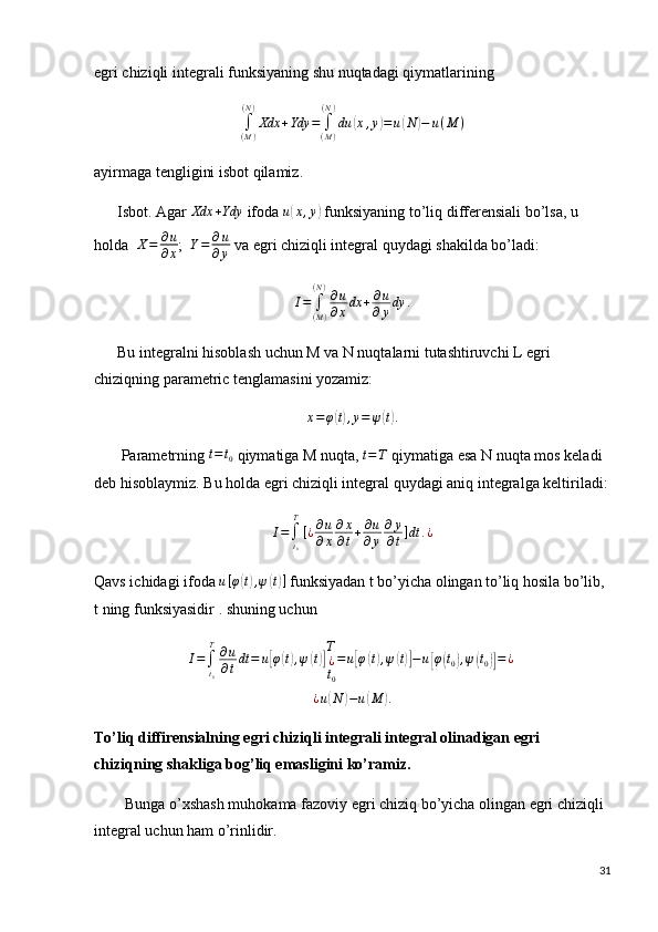 egri chiziqli integrali funksiyaning shu nuqtadagi qiymatlarining∫(M)
(N)
Xdx	+Ydy	=	∫(M)
(N)
du	(x,y)=	u(N	)−	u(M	)
ayirmaga tengligini isbot qilamiz.
      Isbot. Agar  Xdx + Ydy
 ifoda 	
u(x,y)  funksiyaning to’liq differensiali bo’lsa, u 
holda   X = ∂ u
∂ x ;   Y = ∂ u
∂ y  va egri chiziqli integral quydagi shakilda bo’ladi:	
I=	∫(M)	
(N)∂u
∂xdx	+∂u
∂ydy	.
      Bu integralni hisoblash uchun M va N nuqtalarni tutashtiruvchi L egri 
chiziqning parametric tenglamasini yozamiz:	
x=φ(t),y=	ψ(t).
       Parametrning 	
t=t0  qiymatiga M nuqta, 	t=T  qiymatiga esa N nuqta mos keladi 
deb hisoblaymiz. Bu holda egri chiziqli integral quydagi aniq integralga keltiriladi:
I =
∫
t
0T
[ ¿ ∂ u
∂ x ∂ x
∂ t + ∂ u
∂ y ∂ y
∂ t ] dt . ¿
Qavs ichidagi ifoda  u [ φ	
( t) , ψ	( t) ]
 funksiyadan t bo’yicha olingan to’liq hosila bo’lib, 
t ning funksiyasidir . shuning uchun 
I =
∫
t
0T
∂ u
∂ t dt = u
[ φ	( t) , ψ	( t)] T
¿
t
0 = u	[ φ	( t) , ψ	( t)] − u	[ φ	( t
0	) , ψ	( t
0	)] = ¿
 
¿ u	
( N	) − u	( M	) .
To’liq diffirensialning egri chiziqli integrali integral olinadigan egri 
chiziqning shakliga bog’liq emasligini ko’ramiz.
        Bunga o’xshash muhokama fazoviy egri chiziq bo’yicha olingan egri chiziqli 
integral uchun ham o’rinlidir.
31 