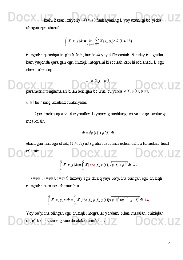                  Izoh.  Bazan ixtiyoriy   X ( x , y )
 funksiyaning L yoy uzunligi bo’yicha 
olingan egri chiziqli:
∫
L❑
X( x , y	) ds = lim
∆ S
i → 0 ∑
i = 1n
X	( x
i , y
i	) ∆ S
i ( 1.4 .15 )
integralni qarashga to’g’ri keladi, bunda 	
ds  yoy differensiali. Bunday integrallar 
ham yuqorida qaralgan egri chiziqli integralni hisoblash kabi hisoblanadi.  L egri 
chiziq o’zining	
x=φ(t),y=	ψ(t)
parametric tenglamalari bilan berilgan bo’lsin, bu yerda  	
φ(t),ψ(t),φ'(t),
ψ '	
( t)
 lar 	t  ning uzluksiz funksiyalari.
         t
 parametrning  α
 va  β
 qiymatlari L yoyning boshlang’ich va oxirgi uchlariga 
mos kelsin.
ds =	
√ φ '
( t ) 2
+ ψ '	( t) 2
dt
ekanligini hisobga olsak, (1.4.15) integralni hisoblash uchun ushbu formulani hosil
qilamiz:
∫
L❑
X	
( x , y	) ds =
∫
αβ
X [ ¿ ¿ φ	( t) , ψ ( t ) ]	√ φ '	(
t) 2
+ ψ '	( t) 2
dt . ¿ ¿
     x = φ	
( t) , y = ψ	( t) , z = χ ( t )
 fazoviy egri chiziq yoyi bo’yicha olingan egri chiziqli 
integralni ham qarash mumkin:	
∫L
❑	
X	(x,y,z)ds	=∫α
β
X	[¿¿φ(t),ψ(t),χ(t)]√φ'(t)2+ψ'(t)2+χ'(t)2dt	.¿¿
Yoy bo’yicha olingan egri chiziqli integrallar yordami bilan, masalan, chiziqlar 
og’irlik markazining koordinatalari aniqlanadi.
32 