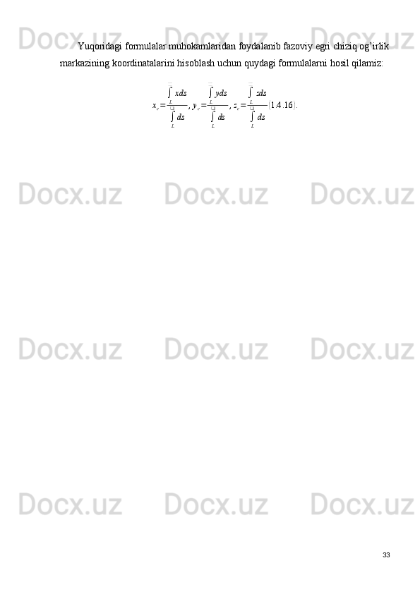        Yuqoridagi formulalar muhokamlaridan foydalanib fazoviy egri chiziq og’irlik
markazining koordinatalarini hisoblash uchun quydagi formulalarni hosil qilamiz:xc=	
∫L
❑	
xds
∫L
❑
ds	
,yc=
∫L
❑	
yds
∫L
❑
ds	
,zc=
∫L
❑	
zds
∫L
❑	
ds	
(1.4	.16	).
33 