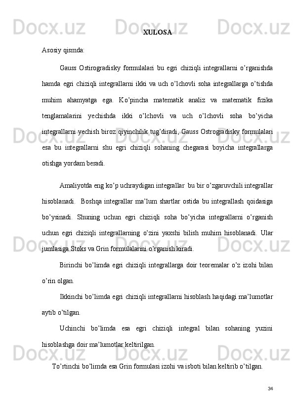 XULOSA
Asosiy qismda: 
Gauss   Ostirogradisky   formulalari   bu   egri   chiziqli   integrallarni   o’rganishda
hamda   egri   chiziqli   integrallarni   ikki   va   uch   o’lchovli   soha   integrallarga   o’tishda
muhim   ahamyatga   ega.   Ko’pincha   matematik   analiz   va   matematik   fizika
tenglamalarini   yechishda   ikki   o’lchovli   va   uch   o’lchovli   soha   bo’yicha
integrallarni yechish biroz qiyinchilik tug’diradi, Gauss Ostrogradisky formulalari
esa   bu   integrallarni   shu   egri   chiziqli   sohaning   chegarasi   boyicha   integrallarga
otishga yordam beradi.
Amaliyotda eng ko’p uchraydigan integrallar  bu bir o’zgaruvchili integrallar
hisoblanadi.     Boshqa   integrallar   ma’lum   shartlar   ostida   bu   integrallash   qoidasiga
bo’ysinadi.   Shuning   uchun   egri   chiziqli   soha   bo’yicha   integrallarni   o’rganish
uchun   egri   chiziqli   integrallarning   o’zini   yaxshi   bilish   muhim   hisoblanadi.   Ular
jumlasiga Stoks va Grin formulalarini o’rganish kiradi. 
Birinchi  bo’limda egri  chiziqli   integrallarga  doir   teoremalar   o’z izohi   bilan
o’rin olgan.
Ikkinchi bo’limda egri chiziqli integrallarni hisoblash haqidagi ma’lumotlar
aytib o’tilgan.
Uchinchi   bo’limda   esa   egri   chiziqli   integral   bilan   sohaning   yuzini
hisoblashga doir ma’lumotlar keltirilgan.
To’rtinchi bo’limda esa Grin formulasi izohi va isboti bilan keltirib o’tilgan.
34