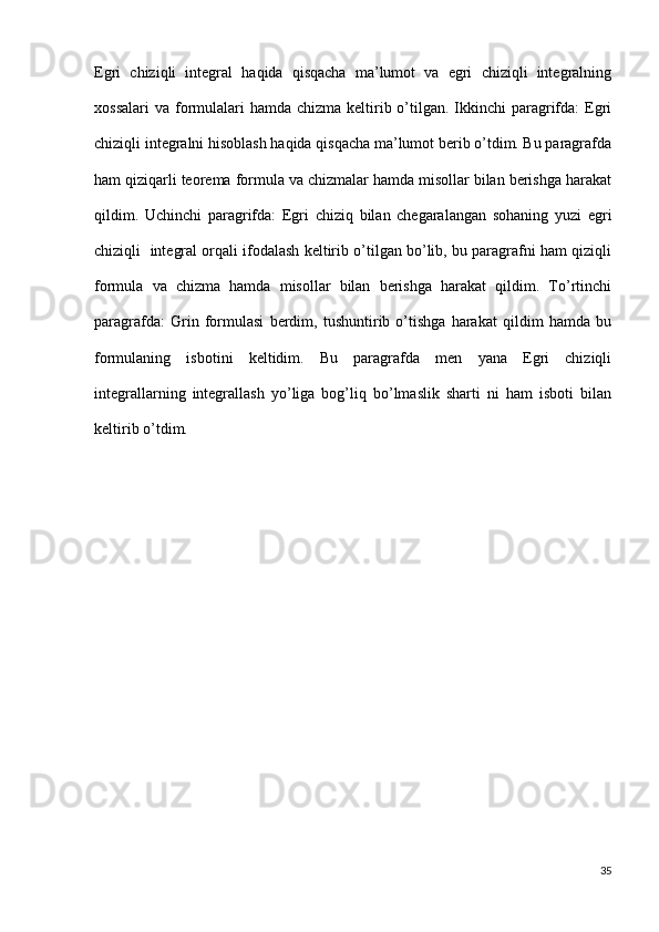 Egri   chiziqli   integral   haqida   qisqacha   ma’lumot   va   egri   chiziqli   integralning
xossalari  va formulalari  hamda  chizma keltirib o’tilgan. Ikkinchi  paragrifda:  Egri
chiziqli integralni hisoblash haqida qisqacha ma’lumot berib o’tdim. Bu paragrafda
ham qiziqarli teorema formula va chizmalar hamda misollar bilan berishga harakat
qildim.   Uchinchi   paragrifda:   Egri   chiziq   bilan   chegaralangan   sohaning   yuzi   egri
chiziqli  integral orqali ifodalash keltirib o’tilgan bo’lib, bu paragrafni ham qiziqli
formula   va   chizma   hamda   misollar   bilan   berishga   harakat   qildim.   To’rtinchi
paragrafda:   Grin   formulasi   berdim,   tushuntirib   o’tishga   harakat   qildim   hamda   bu
formulaning   isbotini   keltidim.   Bu   paragrafda   men   yana   Egri   chiziqli
integrallarning   integrallash   yo’liga   bog’liq   bo’lmaslik   sharti   ni   ham   isboti   bilan
keltirib o’tdim.      
35 