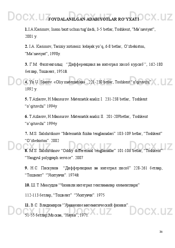 FOYDALANILGAN ADABIYOTLAR RO’YXATI
1. I.A.Karimov, Inson baxt uchun tug’iladi, 3-5 betlar, Toshkent, ”Ma’naviyat”, 
2001 y.
2.  I.A. Karimov, Tarixiy xotirasiz  kelajak yo’q, 6-8 betlar,  O’zbekiston, 
”Ma’naviyat”, 1998y.
3.   Г . М .   Фихтенгольц     ‘’ Дифференциал   ва   интеграл   хисоб   курсиб ’’,   162-180
бетлар ,  Тошкент , 1951й.
4.  Yo.U. Soatov. «Oliy matematika» , 221-230 betlar, Toshkent “o’qituvchi”.  
1992 y.
5.  T.Azlarov, H.Mansurov. Matematik analiz I.  231-238 betlar,  Toshkent 
“o’qituvchi” 1994y
6.  T.Azlarov, H.Mansurov. Matematik analiz II.  201-209betlar,  Toshkent 
“o’qituvchi” 1994y
7.   M.S. Salohitdinov “Matematik fizika tenglamalari” 103-109 betlar, “Toshkent”
“O’zbekiston”.  2002
8.   M.S. Salohitdinov “Oddiy differensial   tenglamalar” 101-106 betlar, “Toshkent”
“Yangyul polygraph service”.  2007
9.   Н.С.   Пискунов     “ Дифференциал   ва   интеграл   хисоб”   228-261   бетлар,
“Тошкент”  “Укитувчи”. 1974й
10.  Ш.Т. Максудов “Чизикли интеграл тенгламалар елементлари” 
112-113  бетлар,  “Тошкент”  “Укитувчи”. 1975
11.  В.С.  B ладимиров  “ Уравнение мат ематический  физ ики”. 
51-55  бетлар, Москва, “Наука”, 1971.
36 