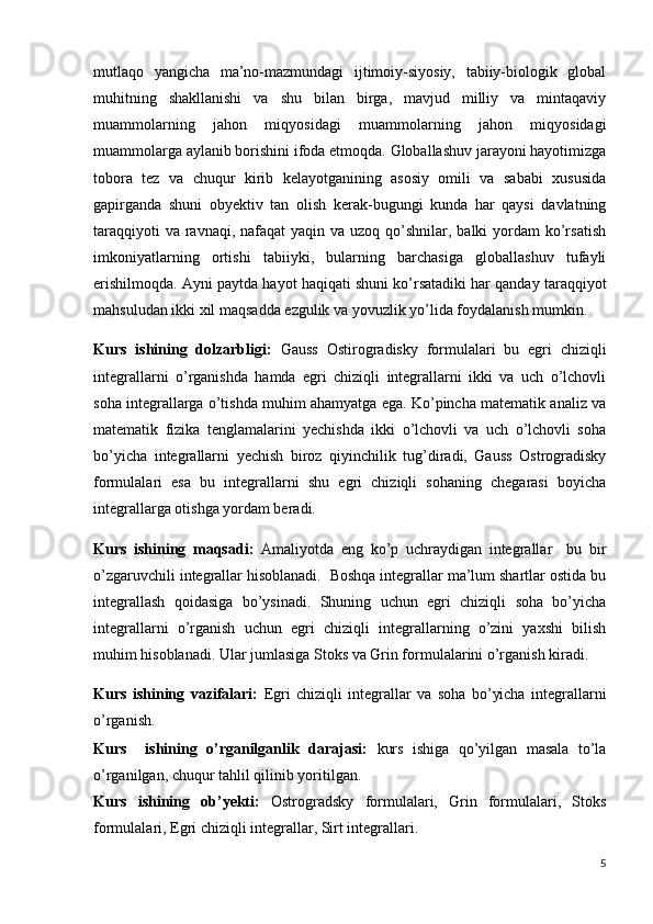 mutlaqo   yangicha   ma’no-mazmundagi   ijtimoiy-siyosiy,   tabiiy-biologik   global
muhitning   shakllanishi   va   shu   bilan   birga,   mavjud   milliy   va   mintaqaviy
muammolarning   jahon   miqyosidagi   muammolarning   jahon   miqyosidagi
muammolarga aylanib borishini ifoda etmoqda. Globallashuv jarayoni hayotimizga
tobora   tez   va   chuqur   kirib   kelayotganining   asosiy   omili   va   sababi   xususida
gapirganda   shuni   obyektiv   tan   olish   kerak-bugungi   kunda   har   qaysi   davlatning
taraqqiyoti  va  ravnaqi, nafaqat  yaqin va  uzoq qo’shnilar, balki  yordam  ko’rsatish
imkoniyatlarning   ortishi   tabiiyki,   bularning   barchasiga   globallashuv   tufayli
erishilmoqda. Ayni paytda hayot haqiqati shuni ko’rsatadiki har qanday taraqqiyot
mahsuludan ikki xil maqsadda ezgulik va yovuzlik yo’lida foydalanish mumkin.
Kurs   ishining   dolzarbligi:   Gauss   Ostirogradisky   formulalari   bu   egri   chiziqli
integrallarni   o’rganishda   hamda   egri   chiziqli   integrallarni   ikki   va   uch   o’lchovli
soha integrallarga o’tishda muhim ahamyatga ega. Ko’pincha matematik analiz va
matematik   fizika   tenglamalarini   yechishda   ikki   o’lchovli   va   uch   o’lchovli   soha
bo’yicha   integrallarni   yechish   biroz   qiyinchilik   tug’diradi,   Gauss   Ostrogradisky
formulalari   esa   bu   integrallarni   shu   egri   chiziqli   sohaning   chegarasi   boyicha
integrallarga otishga yordam beradi.
Kurs   ishining   maqsadi:   Amaliyotda   eng   ko’p   uchraydigan   integrallar     bu   bir
o’zgaruvchili integrallar hisoblanadi.  Boshqa integrallar ma’lum shartlar ostida bu
integrallash   qoidasiga   bo’ysinadi.   Shuning   uchun   egri   chiziqli   soha   bo’yicha
integrallarni   o’rganish   uchun   egri   chiziqli   integrallarning   o’zini   yaxshi   bilish
muhim hisoblanadi. Ular jumlasiga Stoks va Grin formulalarini o’rganish kiradi. 
Kurs   ishining   vazifalari:   Egri   chiziqli   integrallar   va   soha   bo’yicha   integrallarni
o’rganish.
Kurs     ishining   o’rganilganlik   darajasi:   kurs   ishiga   qo’yilgan   masala   to’la
o’rganilgan, chuqur tahlil qilinib yoritilgan.
Kurs   ishining   ob’yekti:   Ostrogradsky   formulalari,   Grin   formulalari,   Stoks
formulalari, Egri chiziqli integrallar, Sirt integrallari.
5 