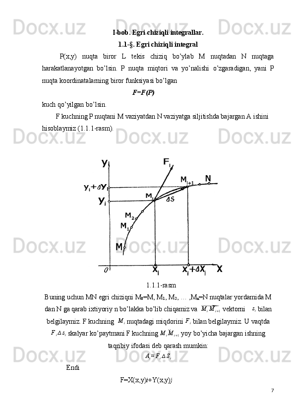 I -bob. Egri chiziqli integrallar.
1.1-§.  Egri chiziqli integral
P(x,y)   nuqta   biror   L   tekis   chiziq   bo’ylab   M   nuqtadan   N   nuqtaga
harakatlanayotgan   bo’lsin.   P   nuqta   miqtori   va   yo’nalishi   o’zgaradigan,   yani   P
nuqta koordinatalarning biror funksiyasi bo’lgan
                                                      F=F(P)
kuch qo’yilgan bo’lsin.
        F kuchning P nuqtani M vaziyatdan N vaziyatga siljitishda bajargan A ishini 
hisoblaymiz (1.1.1-rasm).
                       
                                                            1.1.1-rasm
Buning uchun MN egri chiziqni M
0 =M, M
1 , M
2 , … ,M
n =N nuqtalar yordamida M
dan N ga qarab ixtiyoriy n bo’lakka bo’lib chiqamiz va ⃗ M
i M
i + 1    vektorni 	∆si  bilan
belgilaymiz.  F kuchning  	
M	i  nuqtadagi miqdorini 	Fi  bilan belgilaymiz. U vaqtda
F
i ∆ s
i  skalyar ko’paytmani F kuchning 	
˘	M	iM	i+1  yoy bo’yicha bajargan ishning
taqribiy ifodasi deb qarash mumkin:	
Ai≈Fi∆Si
              Endi 
                                             F=X(x,y) i +Y(x,y) j
7 