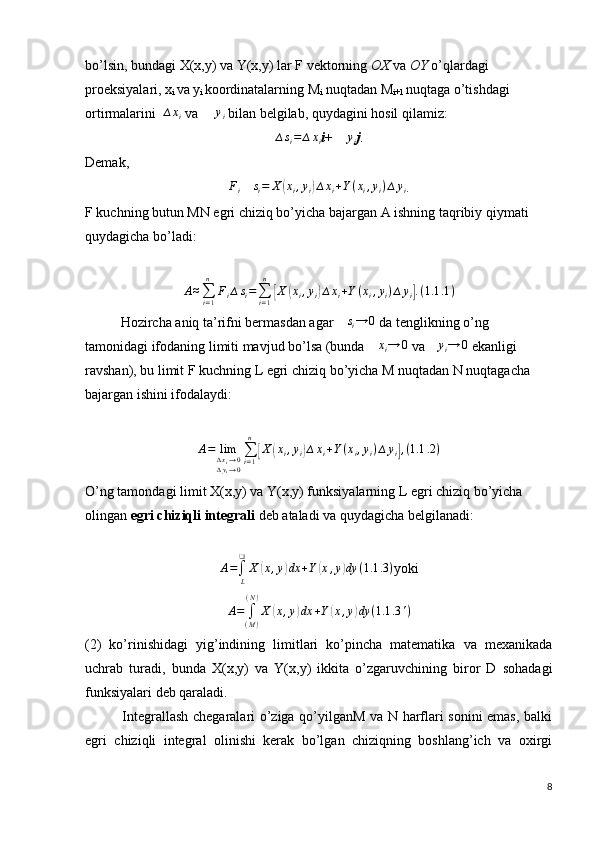 bo’lsin, bundagi X(x,y) va Y(x,y) lar F vektorning  OX  va  OY  o’qlardagi 
proeksiyalari, x
i  va y
i  koordinatalarning M
i  nuqtadan M
i+1  nuqtaga o’tishdagi 
ortirmalarini  ∆xi  va  	∆	yi  bilan belgilab, quydagini hosil qilamiz:	
∆si=	∆xi
i + 	∆	yi j .
Demak, 	
Fi
 ∆si=	X	(xi,yi)∆xi+Y(xi,yi)∆yi .
F kuchning butun MN egri chiziq bo’yicha bajargan A ishning taqribiy qiymati 
quydagicha bo’ladi:
 	
A≈∑i=1
n	
Fi∆si=∑i=1
n	
[X	(xi,yi)∆xi+Y(xi,yi)∆yi].(1.1	.1)
Hozircha aniq ta’rifni bermasdan agar  ∆ s
i → 0
 da tenglikning o’ng 
tamonidagi ifodaning limiti mavjud bo’lsa (bunda 	
∆xi→	0  va 	∆	yi→	0  ekanligi 
ravshan), bu limit F kuchning L egri chiziq bo’yicha M nuqtadan N nuqtagacha 
bajargan ishini ifodalaydi:
         	
A=	lim∆xi→0	∆yi→0
∑i=1
n	
[X	(xi,yi)∆xi+Y(xi,yi)∆	yi],(1.1	.2)
         
O’ng tamondagi limit X(x,y) va Y(x,y) funksiyalarning L egri chiziq bo’yicha 
olingan  egri chiziqli integrali  deb ataladi va quydagicha belgilanadi:  
                           
A =
∫
L❑
X	
( x , y	) dx + Y	( x , y	) dy ( 1.1 .3 )
yoki	
A=	∫(M)
(N)
X	(x,y)dx	+Y(x,y)dy	(1.1	.3')
(2)   ko’rinishidagi   yig’indining   limitlari   ko’pincha   matematika   va   mexanikada
uchrab   turadi,   bunda   X(x,y)   va   Y(x,y)   ikkita   o’zgaruvchining   biror   D   sohadagi
funksiyalari deb qaraladi. 
               Integrallash chegaralari o’ziga qo’yilganM va N harflari sonini emas, balki
egri   chiziqli   integral   olinishi   kerak   bo’lgan   chiziqning   boshlang’ich   va   oxirgi
8 