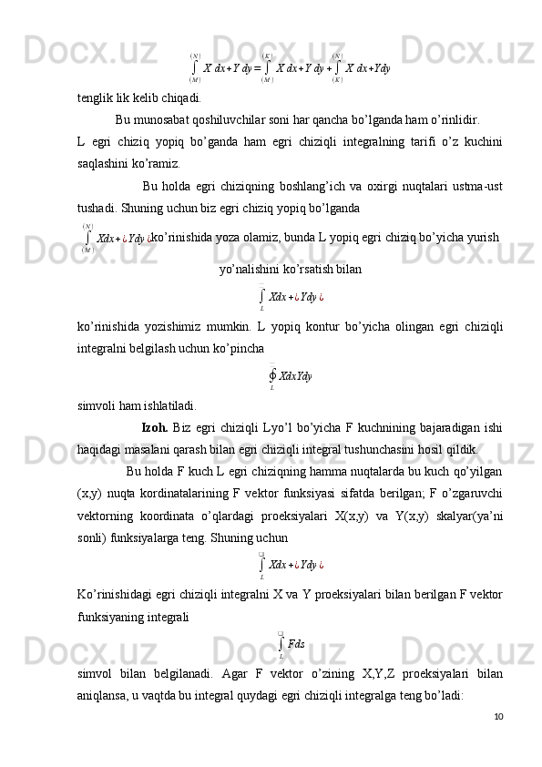 ∫(M)
(N)
X	dx	+Ydy	=	∫(M)
(K)
X	dx	+Ydy	+∫(K)
(N)
X	dx	+Ydytenglik lik kelib chiqadi.
            Bu munosabat qoshiluvchilar soni har qancha bo’lganda ham o’rinlidir.
L   egri   chiziq   yopiq   bo’ganda   ham   egri   chiziqli   integralning   tarifi   o’z   kuchini
saqlashini ko’ramiz.
                          Bu   holda   egri   chiziqning   boshlang’ich   va   oxirgi   nuqtalari   ustma-ust
tushadi. Shuning uchun biz egri chiziq yopiq bo’lganda 
∫
( M )( N )
Xdx + ¿ Ydy ¿ ko’rinishida yoza olamiz, bunda L yopiq egri chiziq bo’yicha yurish
yo’nalishini ko’rsatish bilan 
∫
L❑
Xdx + ¿ Ydy ¿
ko’rinishida   yozishimiz   mumkin.   L   yopiq   kontur   bo’yicha   olingan   egri   chiziqli
integralni belgilash uchun ko’pincha 
∮
L❑
XdxYdy
simvoli ham ishlatiladi.
                          Izoh.   Biz   egri   chiziqli   Lyo’l   bo’yicha   F   kuchnining   bajaradigan   ishi
haqidagi masalani qarash bilan egri chiziqli integral tushunchasini hosil qildik.
              Bu holda F kuch L egri chiziqning hamma nuqtalarda bu kuch qo’yilgan
(x,y)   nuqta   kordinatalarining   F   vektor   funksiyasi   sifatda   berilgan;   F   o’zgaruvchi
vektorning   koordinata   o’qlardagi   proeksiyalari   X(x,y)   va   Y(x,y)   skalyar(ya’ni
sonli) funksiyalarga teng. Shuning uchun 
∫
L❑
Xdx + ¿ Ydy ¿
Ko’rinishidagi egri chiziqli integralni X va Y proeksiyalari bilan berilgan F vektor
funksiyaning integrali	
∫L
❑	
Fds
simvol   bilan   belgilanadi.   Agar   F   vektor   o’zining   X,Y,Z   proeksiyalari   bilan
aniqlansa, u vaqtda bu integral quydagi egri chiziqli integralga teng bo’ladi:
10 