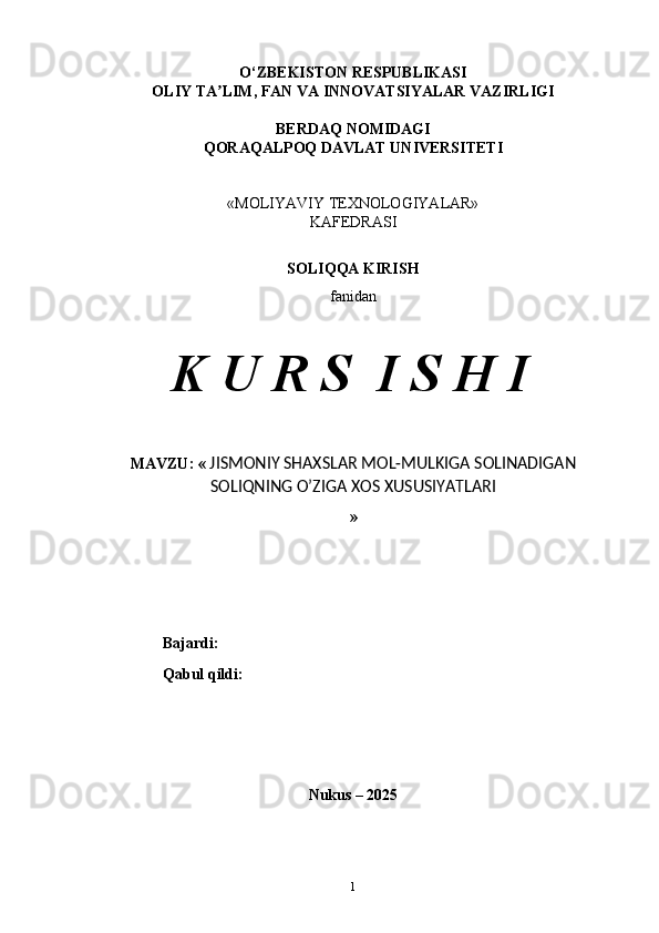 O‘ZBEKISTON RESPUBLIKASI 
OLIY TA LIM, FAN VA INNOVATSIYALAR VAZIRLIGIʼ
BERDAQ NOMIDAGI  
QORAQALPOQ DAVLAT UNIVERSITETI 
«MOLIYAVIY TEXNOLOGIYALAR»
KAFEDRASI
SOLIQQA KIRISH
fanidan
K U R S  I S H I
MAVZU: «  JISMONIY SHAXSLAR MOL-MULKIGA SOLINADIGAN
SOLIQNING O’ZIGA XOS XUSUSIYATLARI
»
Bajardi:
Qabul qildi:
Nukus – 2025
1 